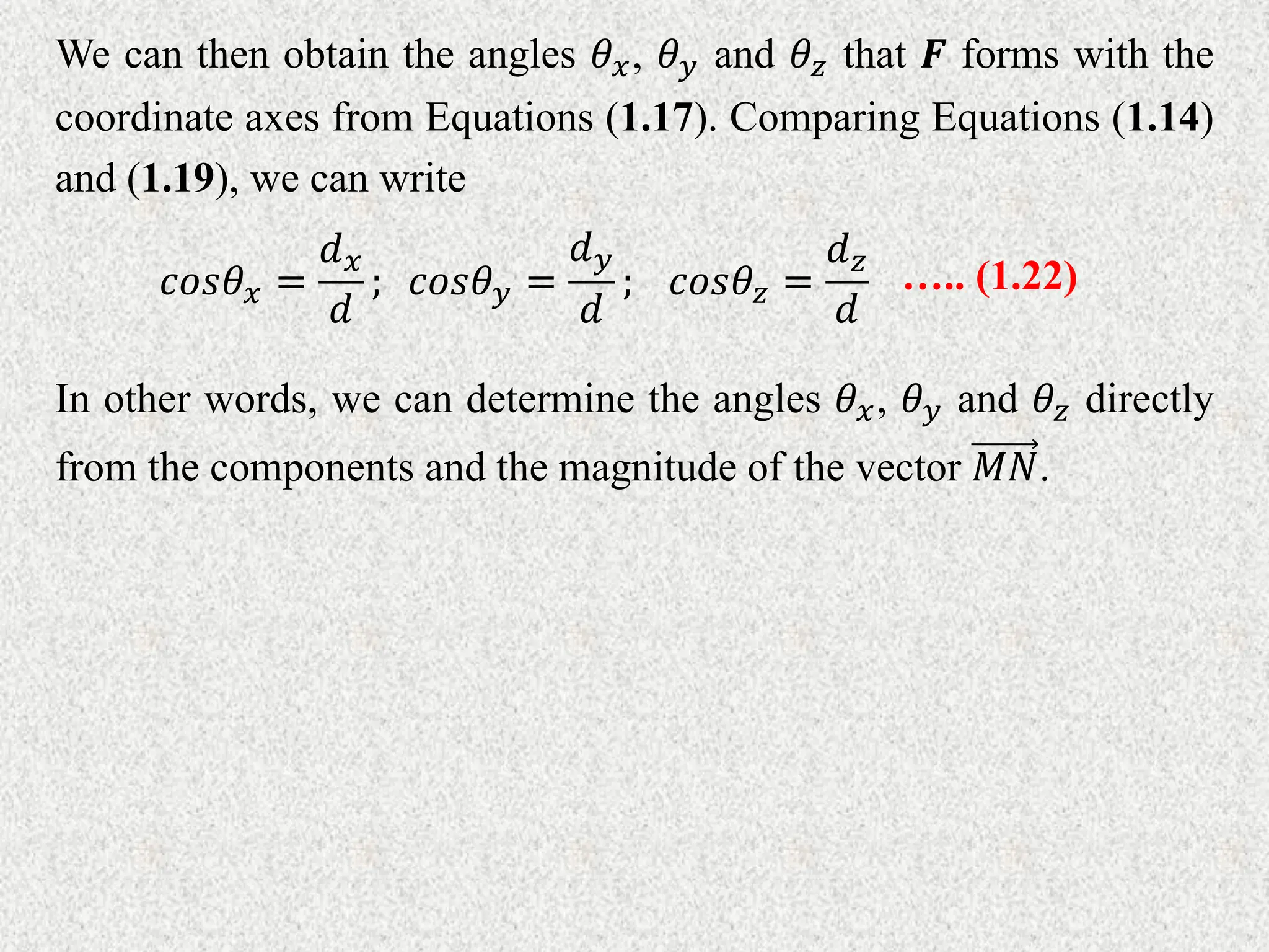 We can then obtain the angles 𝜃𝑥, 𝜃𝑦 and 𝜃𝑧 that 𝑭 forms with the
coordinate axes from Equations (1.17). Comparing Equations (1.14)
and (1.19), we can write
𝑐𝑜𝑠𝜃𝑥 =
𝑑𝑥
𝑑
; 𝑐𝑜𝑠𝜃𝑦 =
𝑑𝑦
𝑑
; 𝑐𝑜𝑠𝜃𝑧 =
𝑑𝑧
𝑑
….. (1.22)
In other words, we can determine the angles 𝜃𝑥, 𝜃𝑦 and 𝜃𝑧 directly
from the components and the magnitude of the vector 𝑀𝑁.
 