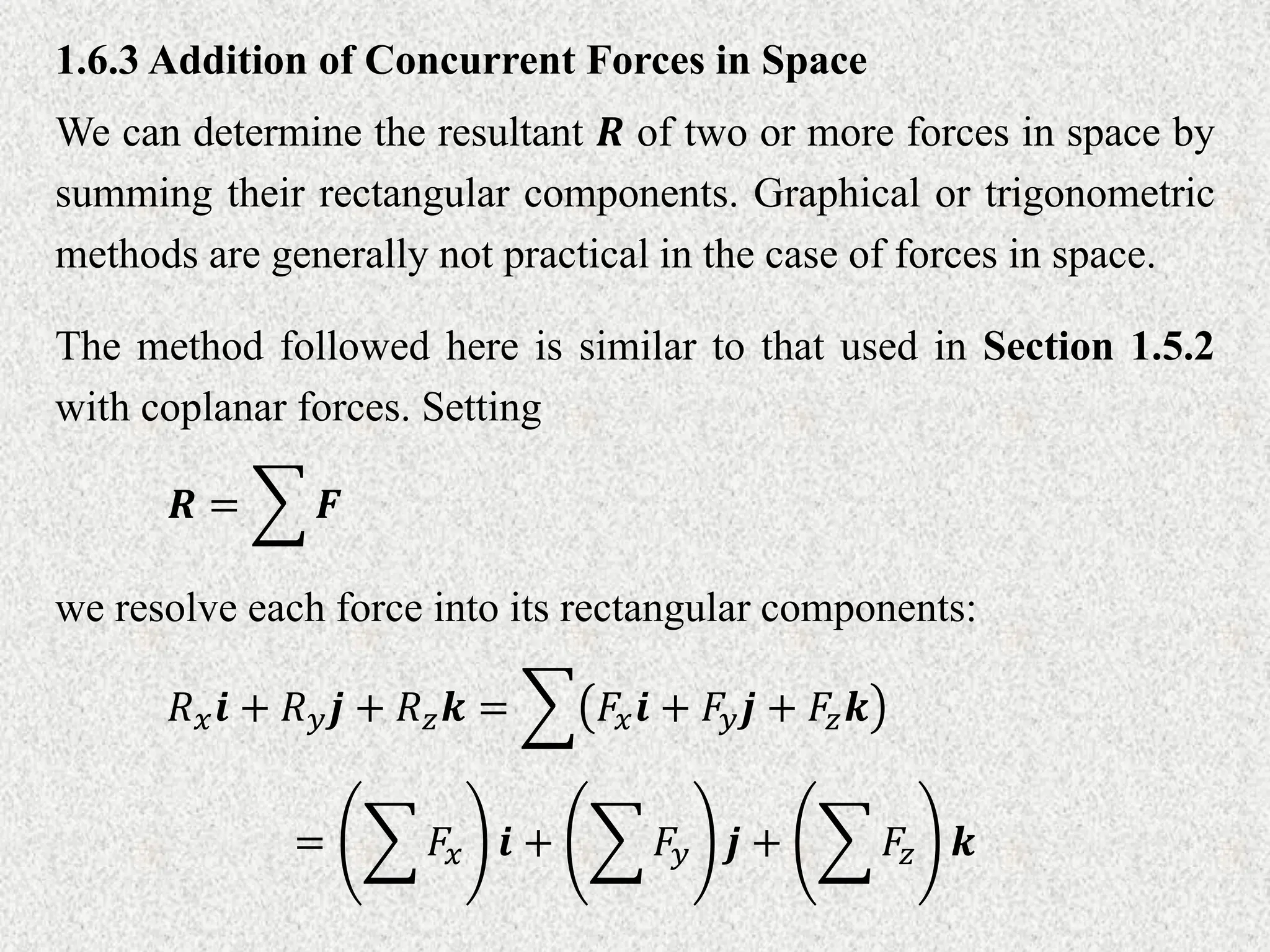 1.6.3 Addition of Concurrent Forces in Space
We can determine the resultant 𝑹 of two or more forces in space by
summing their rectangular components. Graphical or trigonometric
methods are generally not practical in the case of forces in space.
The method followed here is similar to that used in Section 1.5.2
with coplanar forces. Setting
𝑹 = 𝑭
we resolve each force into its rectangular components:
𝑅𝑥𝒊 + 𝑅𝑦𝒋 + 𝑅𝑧𝒌 = 𝐹𝑥𝒊 + 𝐹𝑦𝒋 + 𝐹𝑧𝒌
= 𝐹𝑥 𝒊 + 𝐹𝑦 𝒋 + 𝐹𝑧 𝒌
 