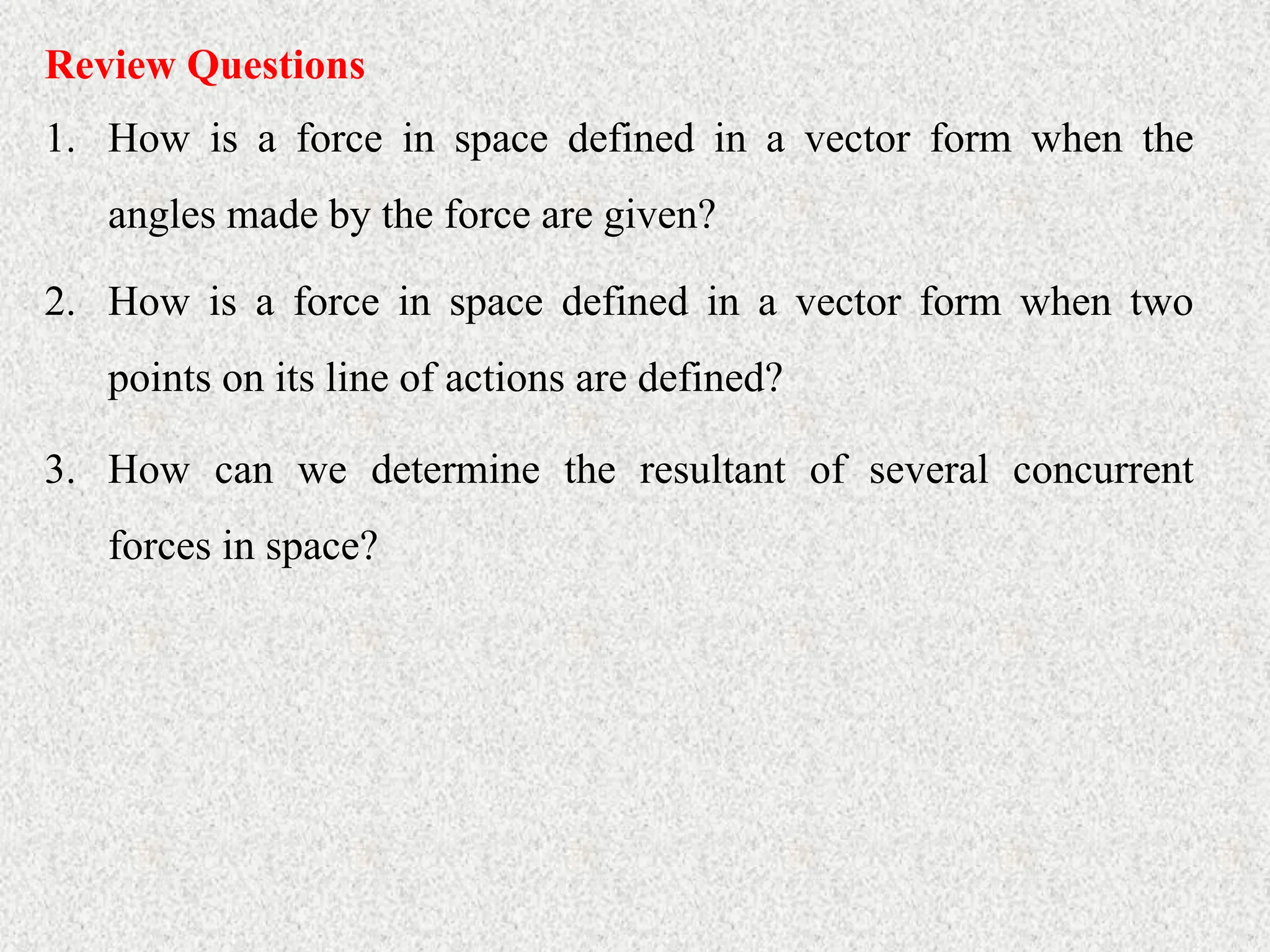Review Questions
1. How is a force in space defined in a vector form when the
angles made by the force are given?
2. How is a force in space defined in a vector form when two
points on its line of actions are defined?
3. How can we determine the resultant of several concurrent
forces in space?
 
