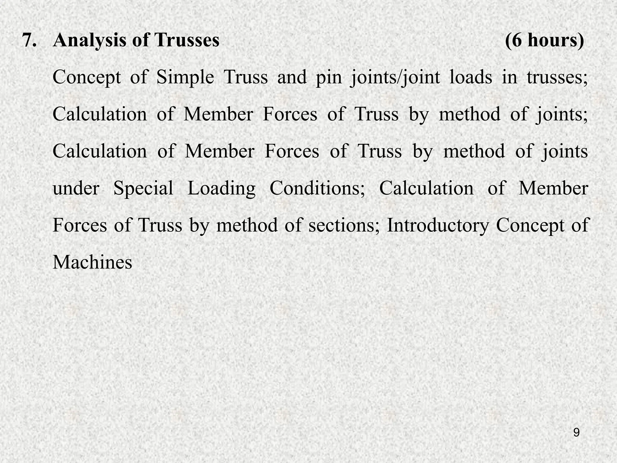 9
7. Analysis of Trusses (6 hours)
Concept of Simple Truss and pin joints/joint loads in trusses;
Calculation of Member Forces of Truss by method of joints;
Calculation of Member Forces of Truss by method of joints
under Special Loading Conditions; Calculation of Member
Forces of Truss by method of sections; Introductory Concept of
Machines
 