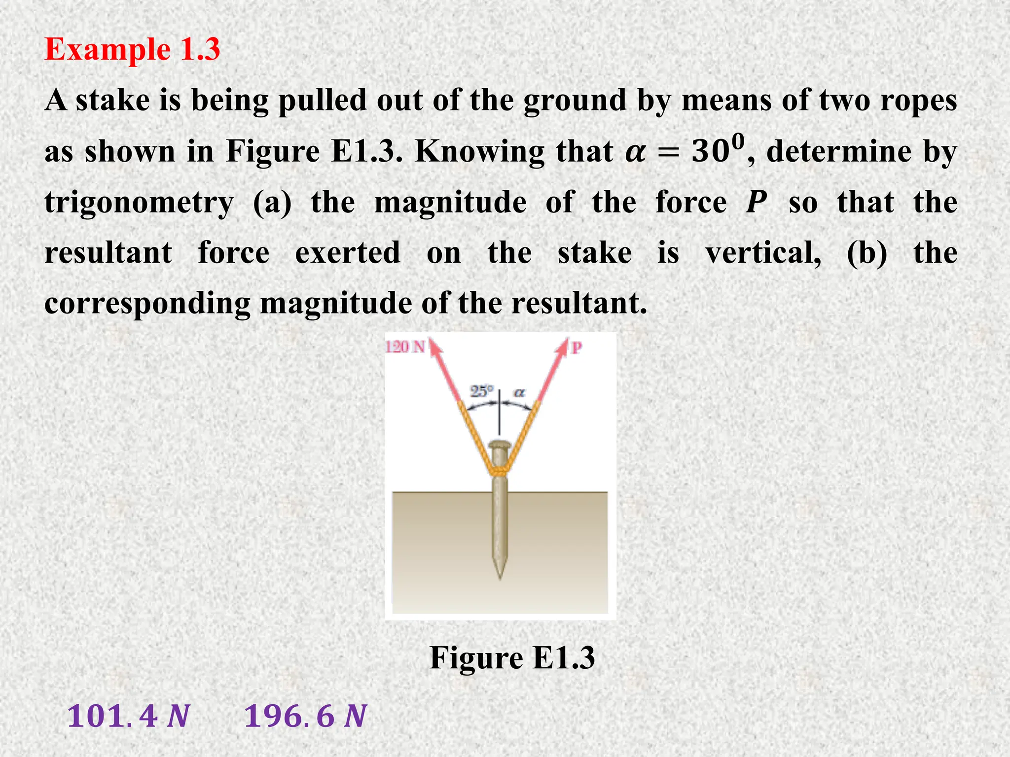 Example 1.3
A stake is being pulled out of the ground by means of two ropes
as shown in Figure E1.3. Knowing that 𝜶 = 𝟑𝟎𝟎
, determine by
trigonometry (a) the magnitude of the force 𝑷 so that the
resultant force exerted on the stake is vertical, (b) the
corresponding magnitude of the resultant.
Figure E1.3
𝟏𝟎𝟏. 𝟒 𝑵 𝟏𝟗𝟔. 𝟔 𝑵
 