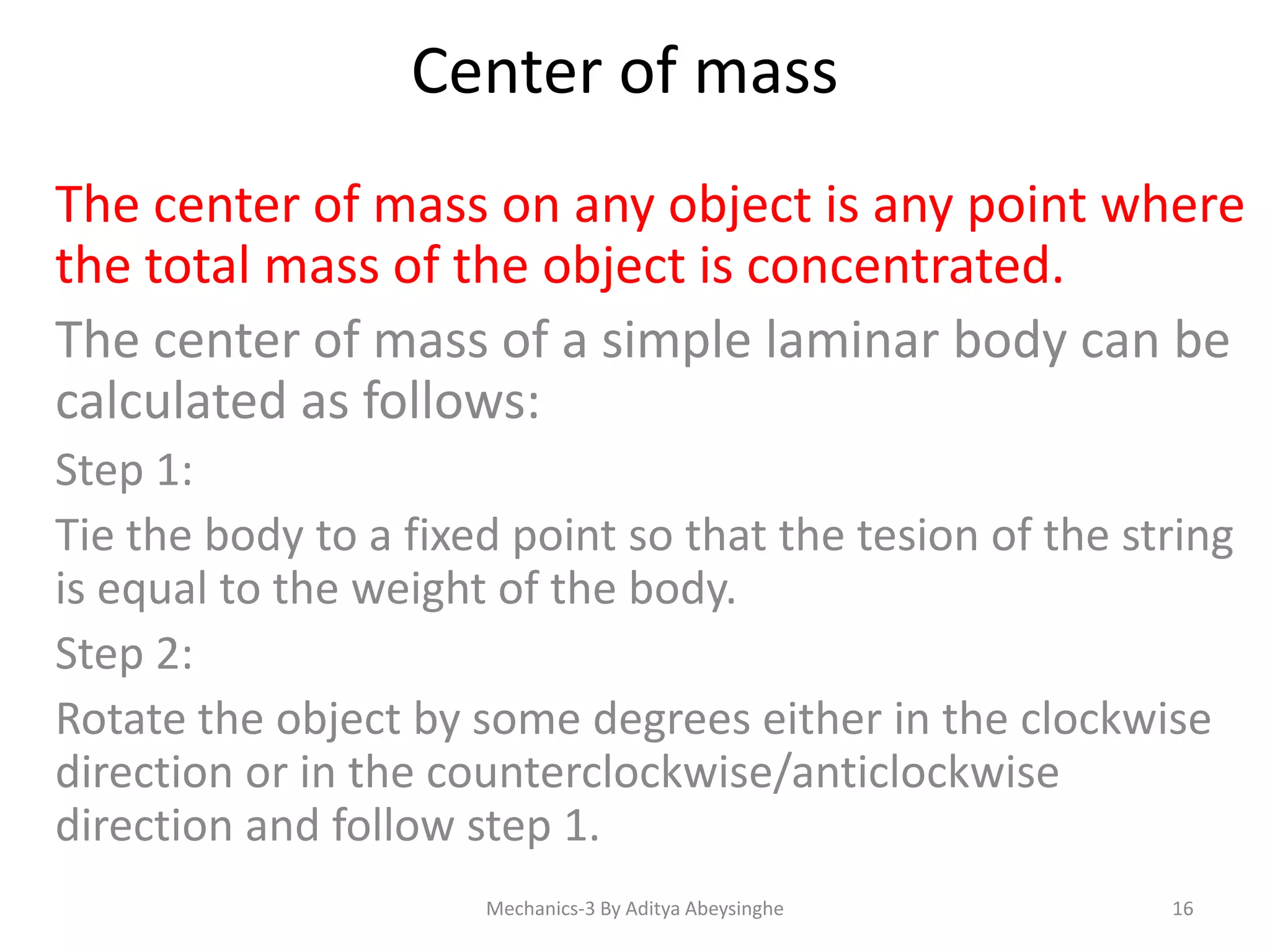 Center of mass
The center of mass on any object is any point where
the total mass of the object is concentrated.
The center of mass of a simple laminar body can be
calculated as follows:
Step 1:
Tie the body to a fixed point so that the tesion of the string
is equal to the weight of the body.
Step 2:
Rotate the object by some degrees either in the clockwise
direction or in the counterclockwise/anticlockwise
direction and follow step 1.
Mechanics-3 By Aditya Abeysinghe

16

 