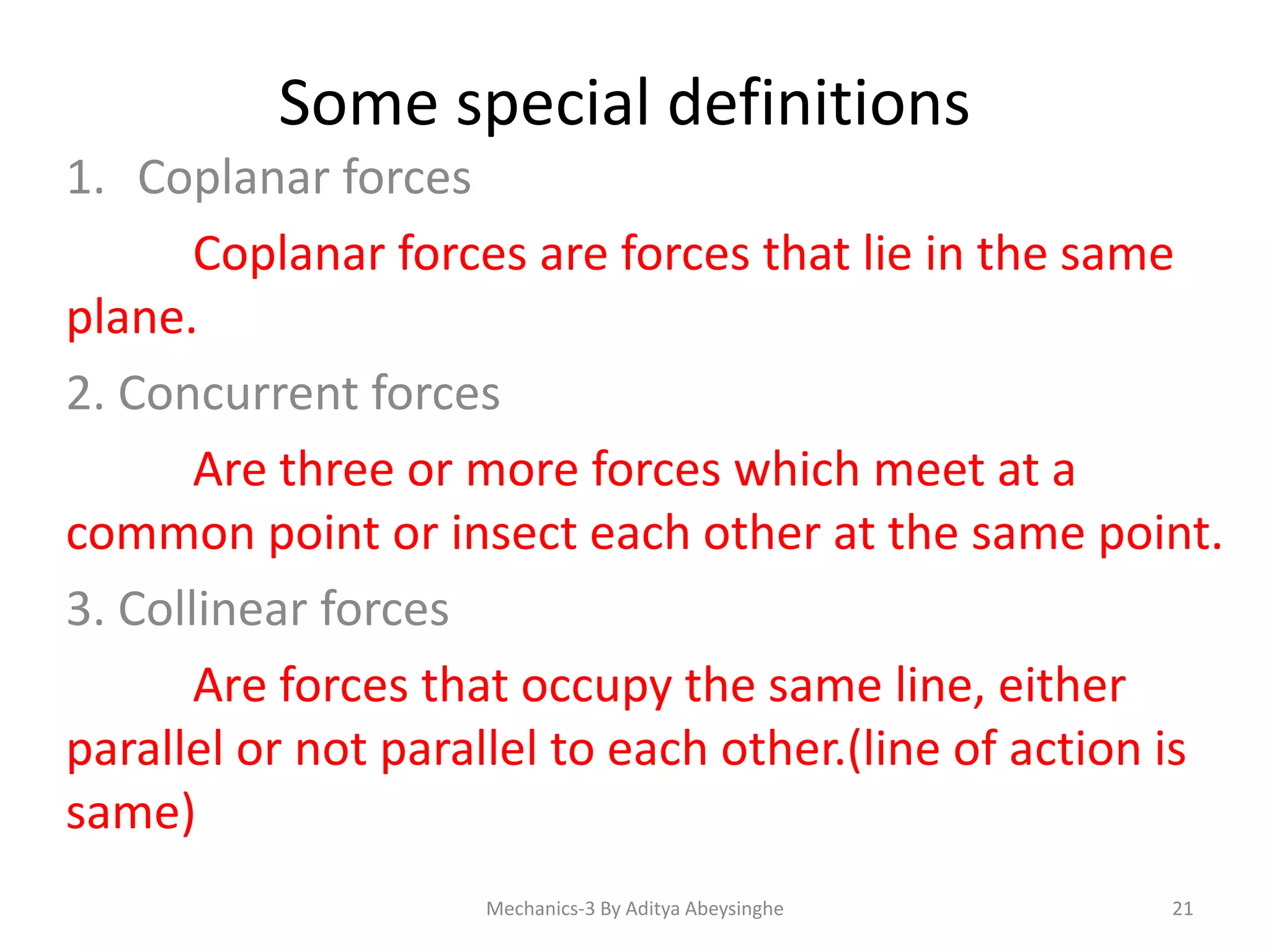 Some special definitions
1. Coplanar forces
Coplanar forces are forces that lie in the same
plane.
2. Concurrent forces
Are three or more forces which meet at a
common point or insect each other at the same point.
3. Collinear forces
Are forces that occupy the same line, either
parallel or not parallel to each other.(line of action is
same)
Mechanics-3 By Aditya Abeysinghe

21

 