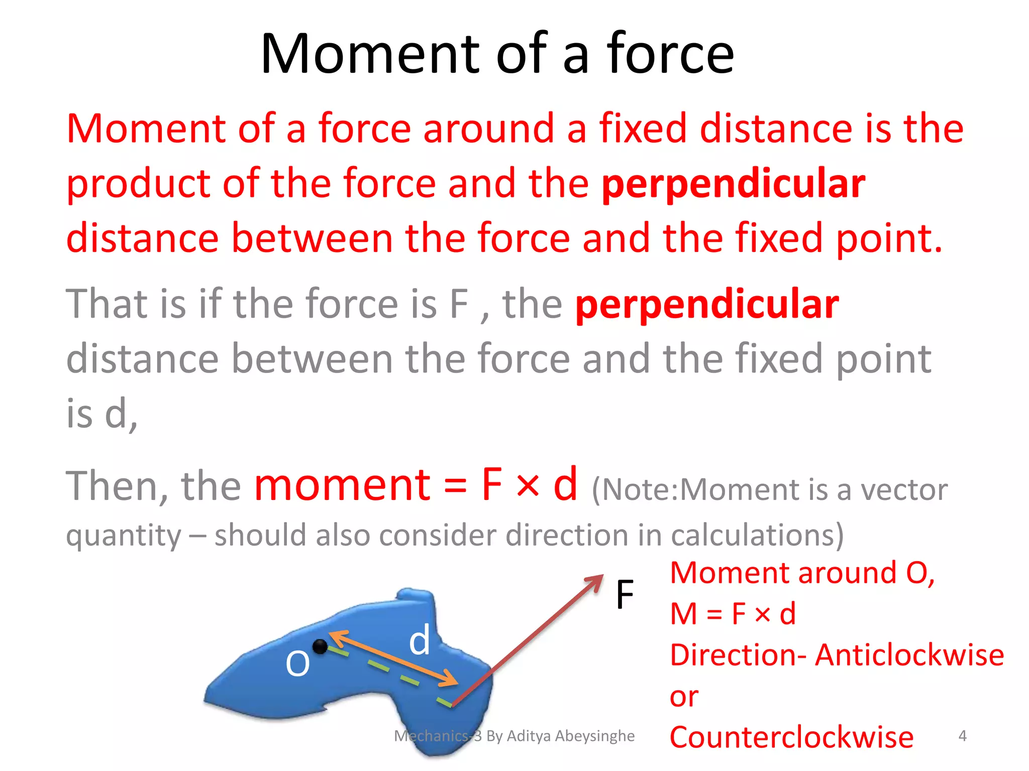 Moment of a force
Moment of a force around a fixed distance is the
product of the force and the perpendicular
distance between the force and the fixed point.
That is if the force is F , the perpendicular
distance between the force and the fixed point
is d,
Then, the moment = F × d (Note:Moment is a vector
quantity – should also consider direction in calculations)
Moment around O,
F M=F×d
d
Direction- Anticlockwise
O
or
Mechanics-3 By Aditya Abeysinghe
Counterclockwise 4

 