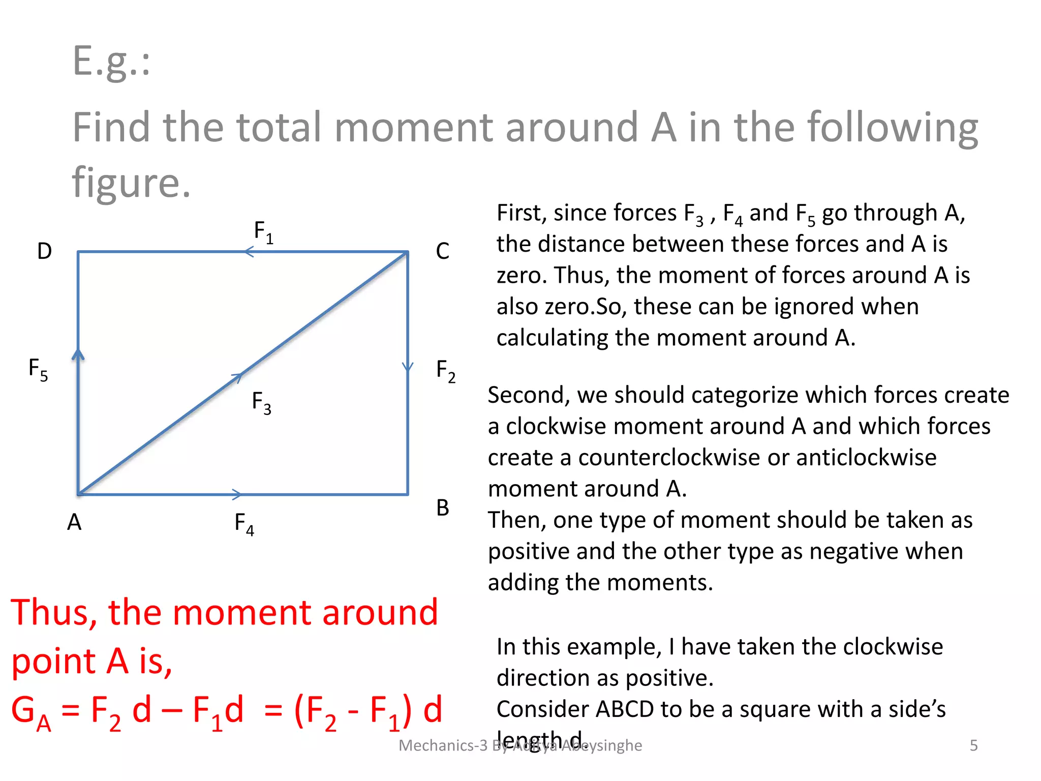 E.g.:
Find the total moment around A in the following
figure.
F1

D

F5

C

F2

F3

A

F4

B

Thus, the moment around
point A is,
GA = F2 d – F1d = (F2 - F1) d

First, since forces F3 , F4 and F5 go through A,
the distance between these forces and A is
zero. Thus, the moment of forces around A is
also zero.So, these can be ignored when
calculating the moment around A.

Second, we should categorize which forces create
a clockwise moment around A and which forces
create a counterclockwise or anticlockwise
moment around A.
Then, one type of moment should be taken as
positive and the other type as negative when
adding the moments.

In this example, I have taken the clockwise
direction as positive.
Consider ABCD to be a square with a side’s
length d.
Mechanics-3 By Aditya Abeysinghe

5

 