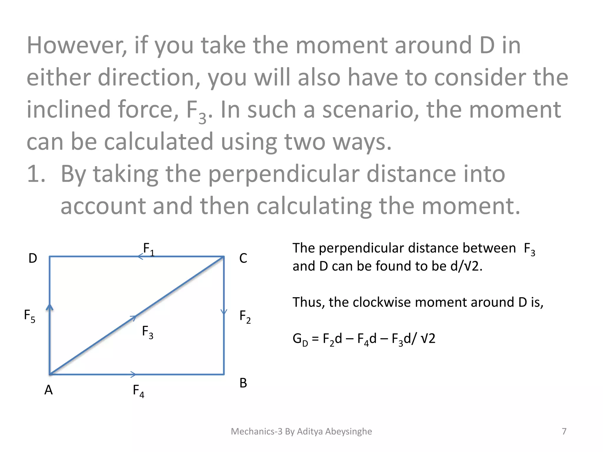 However, if you take the moment around D in
either direction, you will also have to consider the
inclined force, F3. In such a scenario, the moment
can be calculated using two ways.
1. By taking the perpendicular distance into
account and then calculating the moment.
F1

D

F5

F3

A

F4

C

F2

The perpendicular distance between F3
and D can be found to be d/√2.
Thus, the clockwise moment around D is,
GD = F2d – F4d – F3d/ √2

B
Mechanics-3 By Aditya Abeysinghe

7

 