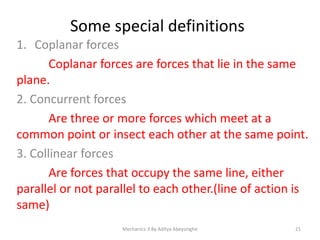 Some special definitions
1. Coplanar forces
Coplanar forces are forces that lie in the same
plane.
2. Concurrent forces
Are three or more forces which meet at a
common point or insect each other at the same point.
3. Collinear forces
Are forces that occupy the same line, either
parallel or not parallel to each other.(line of action is
same)
Mechanics-3 By Aditya Abeysinghe

21

 
