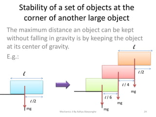 Stability of a set of objects at the
corner of another large object
The maximum distance an object can be kept
without falling in gravity is by keeping the object
at its center of gravity.
l
E.g.:
l

l /2
l/4
mg

l/6

l /2
mg

mg
Mechanics-3 By Aditya Abeysinghe

mg

24

 