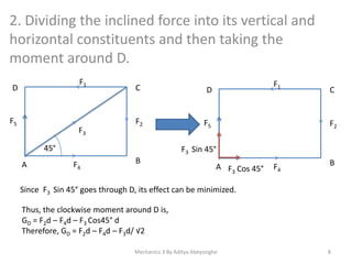 2. Dividing the inclined force into its vertical and
horizontal constituents and then taking the
moment around D.
F1

D

F5

F3

C

F2

F5

45°
A

F1

D

C

F2

F3 Sin 45°
F4

B

A F3 Cos 45°

F4

B

Since F3 Sin 45° goes through D, its effect can be minimized.

Thus, the clockwise moment around D is,
GD = F2d – F4d – F3 Cos45° d
Therefore, GD = F2d – F4d – F3d/ √2
Mechanics-3 By Aditya Abeysinghe

8

 