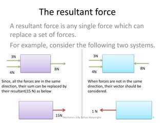 The resultant force
A resultant force is any single force which can
replace a set of forces.
For example, consider the following two systems.
3N

3N

4N

8N

Since, all the forces are in the same
direction, their sum can be replaced by
their resultant(15 N) as below

4N

8N

When forces are not in the same
direction, their vector should be
considered.

1N
15N Mechanics-3 By Aditya Abeysinghe

9

 