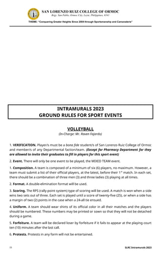 15
SAN LORENZO RUIZ COLLEGE OF ORMOC
Brgy. San Pablo, Ormoc City, Leyte, Philippines, 6541
THEME: “Conquering Greater Heights Since 2004 through Sportsmanship and Camaraderie”
INTRAMURALS 2023
GROUND RULES FOR SPORT EVENTS
VOLLEYBALL
(In-Charge: Mr. Raven Fajardo)
1. VERIFICATION. Player/s must be a bona fide student/s of San Lorenzo Ruiz College of Ormoc
and member/s of any Departmental faction/team. (Except for Pharmacy Department for they
are allowed to invite their graduates to fill in players for this sport event)
2. Event. There will only be one event to be played, the MIXED TEAM event.
1. Composition. A team is composed of a minimum of six (6) players, no maximum. However, a
team must submit a list of their official players, at the latest, before their 1st
match. In each set,
there should be a combination of three men (3) and three ladies (3) playing at all times.
2. Format. A double-elimination format will be used.
3. Scoring. The RPS (rally point system) type of scoring will be used. A match is won when a side
wins two sets out of three. Each set is played until a score of twenty-five (25), or when a side has
a margin of two (2) points in the case when a 24-all tie ensued.
4. Uniform. A team should wear shirts of its official color in all their matches and the players
should be numbered. These numbers may be printed or sown so that they will not be detached
during a game.
5. Forfeiture. A team will be declared loser by forfeiture if it fails to appear at the playing court
ten (10) minutes after the last call.
6. Protests. Protests in any form will not be entertained.
SLRC Intramurals 2023
 