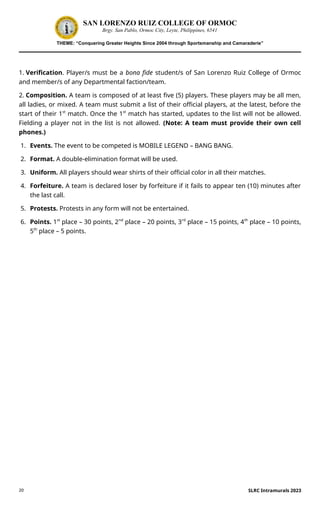 20
SAN LORENZO RUIZ COLLEGE OF ORMOC
Brgy. San Pablo, Ormoc City, Leyte, Philippines, 6541
THEME: “Conquering Greater Heights Since 2004 through Sportsmanship and Camaraderie”
1. Verification. Player/s must be a bona fide student/s of San Lorenzo Ruiz College of Ormoc
and member/s of any Departmental faction/team.
2. Composition. A team is composed of at least five (5) players. These players may be all men,
all ladies, or mixed. A team must submit a list of their official players, at the latest, before the
start of their 1st
match. Once the 1st
match has started, updates to the list will not be allowed.
Fielding a player not in the list is not allowed. (Note: A team must provide their own cell
phones.)
1. Events. The event to be competed is MOBILE LEGEND – BANG BANG.
2. Format. A double-elimination format will be used.
3. Uniform. All players should wear shirts of their official color in all their matches.
4. Forfeiture. A team is declared loser by forfeiture if it fails to appear ten (10) minutes after
the last call.
5. Protests. Protests in any form will not be entertained.
6. Points. 1st
place – 30 points, 2nd
place – 20 points, 3rd
place – 15 points, 4th
place – 10 points,
5th
place – 5 points.
SLRC Intramurals 2023
 