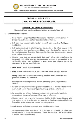 21
SAN LORENZO RUIZ COLLEGE OF ORMOC
Brgy. San Pablo, Ormoc City, Leyte, Philippines, 6541
THEME: “Conquering Greater Heights Since 2004 through Sportsmanship and Camaraderie”
INTRAMURALS 2023
GROUND RULES FOR E-GAMES
MOBILE LEGENDS: BANG BANG
(Teacher-in-Charge: Ms. Hannah Luang; Assistant: Mr. Rodolfo Alcala, Jr.)
I. Mechanics and Guidelines
1. The competition is open to all bona fide students of San Lorenzo Ruiz College of
Ormoc, Inc., and members of any Departmental team/faction.
2. Each team must provide five (5) members in one (1) team only. Note: Strictly no
substitution.
3. Each faction must submit a fielding sheet (i.e., the list of the official players of this
event) on a long-sized bond paper, two (2) days before the start of the tournament to
the head committee. Once they have submitted the said document, they can no
longer make amendments.
4. All players must wear shirts colored with their team’s official colors—preferably, the
Intramurals 2023 t-shirt, however, players can wear any colored pants as long as it is
comfortable; players are prohibited to wear sando and slippers during the
tournament as this can cause forfeiture.
5. Game Mode: Custom Mode – Draft Pick.
6. Sides: Blue/Red will be announced before the match or decided by a coin toss.
7. Victory Condition: The first team to destroy the other team’s base tower win;
games will be a Best-of-Three Series.
8. All competitors must be present at the venue fifteen (15) minutes prior to the
schedule.
9. If a team is incomplete within the given extended time of 15 minutes. The team will
automatically forfeit the match and points will be given to the other team.
10.If a competitor has to leave the tournament during their scheduled match, the
coordinator, in charge, referee, and official must be informed.
11.All other matters not covered in these rules shall be decided by the Manager who
reserves the right to amend or alter any provision of the above-mentioned Rules and
Regulations for the success and interest of the tournament.
12.No player shall perform any cheating with regard to match results.
13.The tournament strictly forbids users from insulting or disrupting the other team
using voice chat or unsuitable language, if found doing so users will be disqualified
or banned from the tournament.
SLRC Intramurals 2023
 