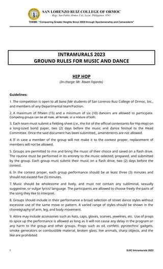 5
SAN LORENZO RUIZ COLLEGE OF ORMOC
Brgy. San Pablo, Ormoc City, Leyte, Philippines, 6541
THEME: “Conquering Greater Heights Since 2004 through Sportsmanship and Camaraderie”
INTRAMURALS 2023
GROUND RULES FOR MUSIC AND DANCE
HIP HOP
(In-charge: Mr. Raven Fajardo)
Guidelines:
1. The competition is open to all bona fide students of San Lorenzo Ruiz College of Ormoc, Inc.,
and members of any Departmental team/Faction.
2. A maximum of fifteen (15) and a minimum of six (10) dancers are allowed to participate.
Competing groups can be all male, all female, or a mixture of both;
3. Each team must submit a fielding sheet (i.e., the list of the official contestants for Hip-Hop) on
a long-sized bond paper, two (2) days before the music and dance festival to the Head
Committee. Once the said document has been submitted,, amendments are not allowed.
4. If in case a member of the group will not make it to the contest proper, replacement of
members will not be allowed.
5. Groups are permitted to mix and bring the music of their choice and saved on a flash drive.
The routine must be performed in its entirety to the music selected, prepared, and submitted
by the group. Each group must submit their music on a flash drive, two (2) days before the
contest.
6. In the contest proper, each group performance should be at least three (3) minutes and
should not exceed five (5) minutes.
7. Music should be wholesome and lively, and must not contain any subliminal, sexually
suggestive, or vulgar lyrics/ language. The participants are allowed to choose freely the parts of
the song they like to interpret.
8. Groups should include in their performance a broad selection of street dance styles without
excessive use of the same move or pattern. A varied range of styles should be shown in the
choreography of arm, leg, and body movement.
9. Attire may include accessories such as hats, caps, gloves, scarves, jewelries, etc. Use of props
to spice up the performance is allowed as long as it will not cause any delay in the program or
any harm to the group and other groups. Props such as oil, confetti, pyrotechnic gadgets,
smoke generators or combustible material, broken glass, live animals, sharp objects, and the
like are prohibited.
SLRC Intramurals 2023
 