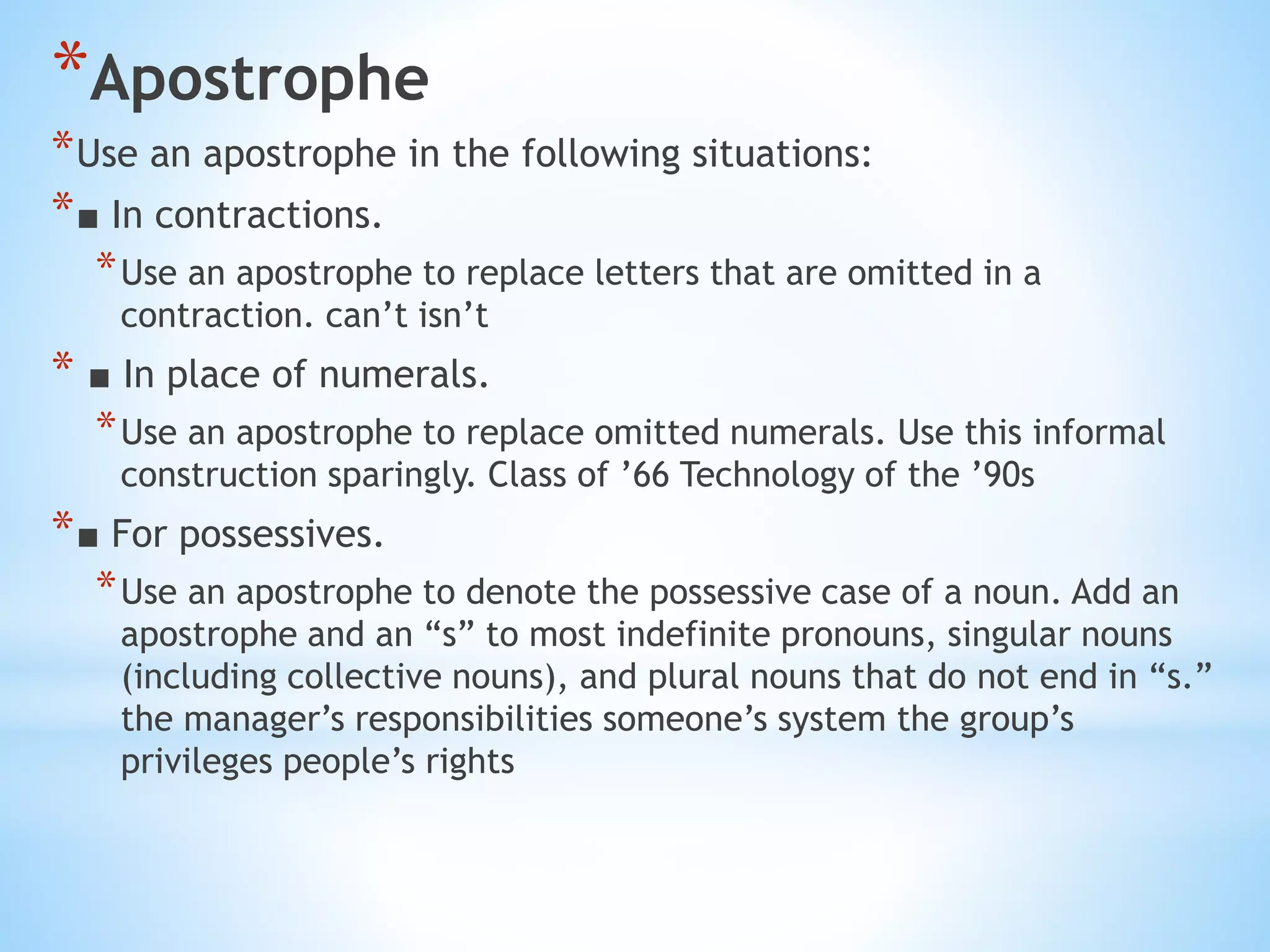 *Apostrophe
*Use an apostrophe in the following situations:
*■ In contractions.
*Use an apostrophe to replace letters that are omitted in a
contraction. can’t isn’t
* ■ In place of numerals.
*Use an apostrophe to replace omitted numerals. Use this informal
construction sparingly. Class of ’66 Technology of the ’90s
*■ For possessives.
*Use an apostrophe to denote the possessive case of a noun. Add an
apostrophe and an “s” to most indefinite pronouns, singular nouns
(including collective nouns), and plural nouns that do not end in “s.”
the manager’s responsibilities someone’s system the group’s
privileges people’s rights
 