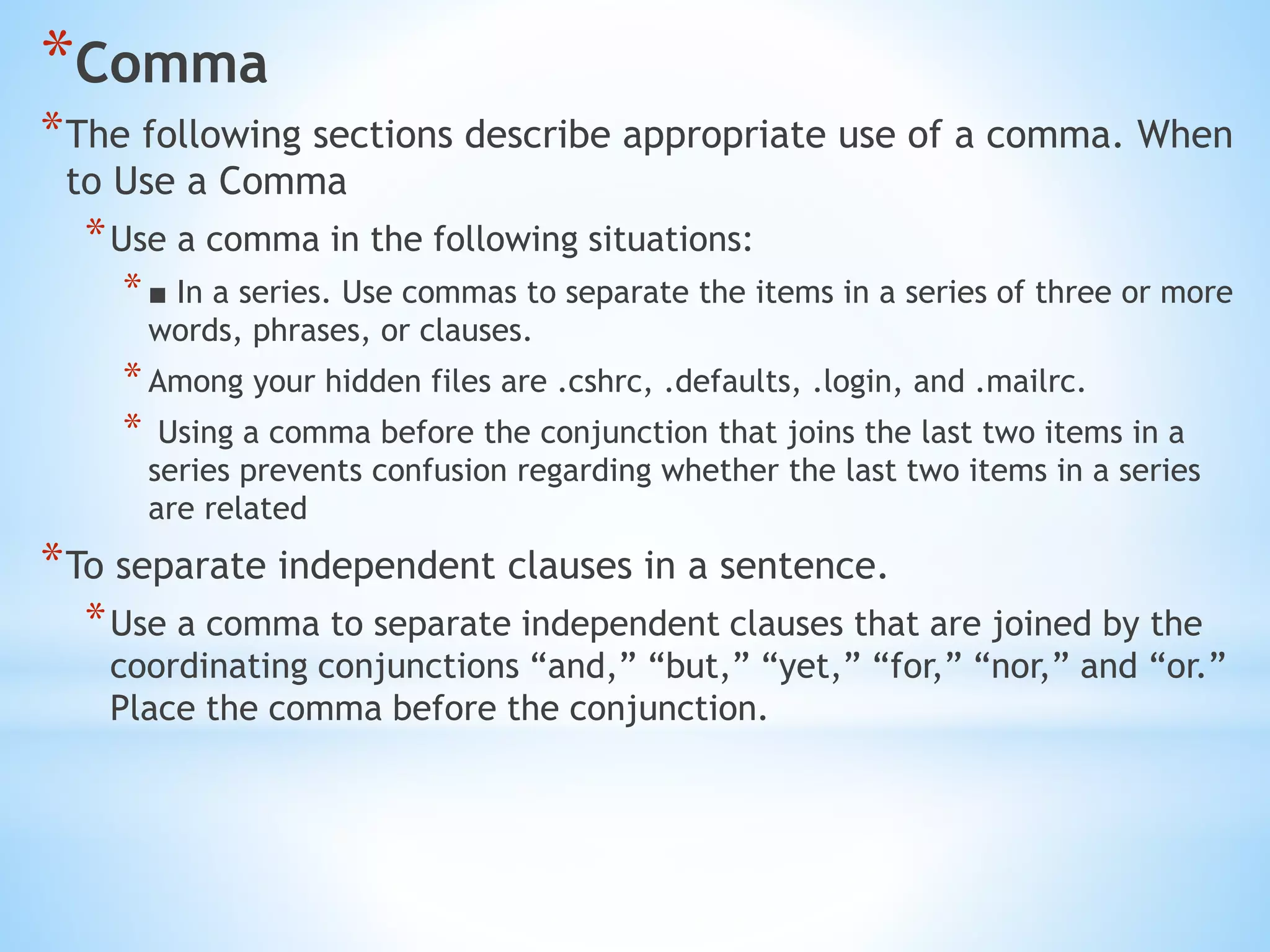 *Comma
*The following sections describe appropriate use of a comma. When
to Use a Comma
*Use a comma in the following situations:
*■ In a series. Use commas to separate the items in a series of three or more
words, phrases, or clauses.
*Among your hidden files are .cshrc, .defaults, .login, and .mailrc.
* Using a comma before the conjunction that joins the last two items in a
series prevents confusion regarding whether the last two items in a series
are related
*To separate independent clauses in a sentence.
*Use a comma to separate independent clauses that are joined by the
coordinating conjunctions “and,” “but,” “yet,” “for,” “nor,” and “or.”
Place the comma before the conjunction.
 