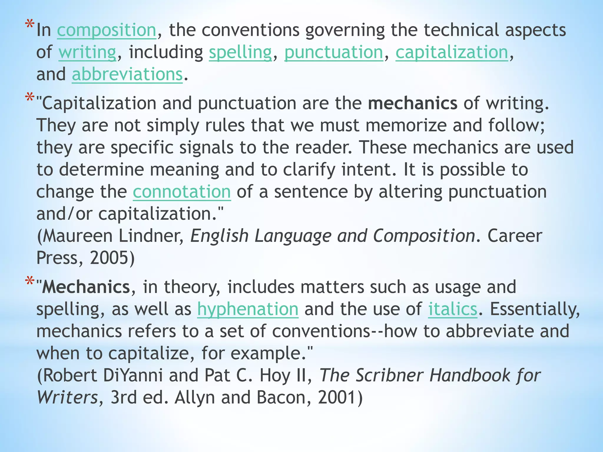 *In composition, the conventions governing the technical aspects
of writing, including spelling, punctuation, capitalization,
and abbreviations.
*"Capitalization and punctuation are the mechanics of writing.
They are not simply rules that we must memorize and follow;
they are specific signals to the reader. These mechanics are used
to determine meaning and to clarify intent. It is possible to
change the connotation of a sentence by altering punctuation
and/or capitalization."
(Maureen Lindner, English Language and Composition. Career
Press, 2005)
*"Mechanics, in theory, includes matters such as usage and
spelling, as well as hyphenation and the use of italics. Essentially,
mechanics refers to a set of conventions--how to abbreviate and
when to capitalize, for example."
(Robert DiYanni and Pat C. Hoy II, The Scribner Handbook for
Writers, 3rd ed. Allyn and Bacon, 2001)
 