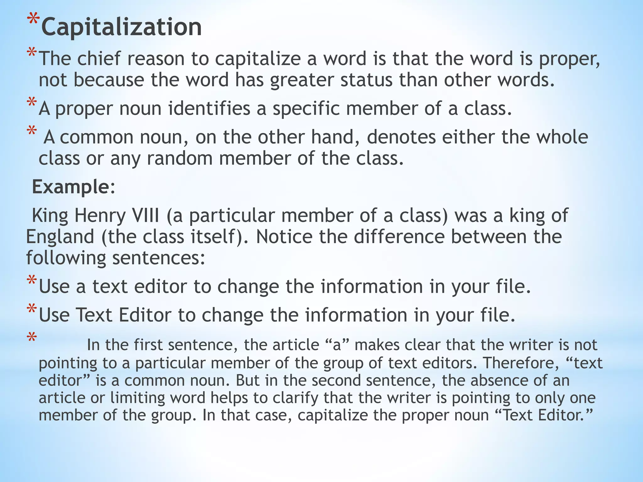 *Capitalization
*The chief reason to capitalize a word is that the word is proper,
not because the word has greater status than other words.
*A proper noun identifies a specific member of a class.
* A common noun, on the other hand, denotes either the whole
class or any random member of the class.
Example:
King Henry VIII (a particular member of a class) was a king of
England (the class itself). Notice the difference between the
following sentences:
*Use a text editor to change the information in your file.
*Use Text Editor to change the information in your file.
* In the first sentence, the article “a” makes clear that the writer is not
pointing to a particular member of the group of text editors. Therefore, “text
editor” is a common noun. But in the second sentence, the absence of an
article or limiting word helps to clarify that the writer is pointing to only one
member of the group. In that case, capitalize the proper noun “Text Editor.”
 