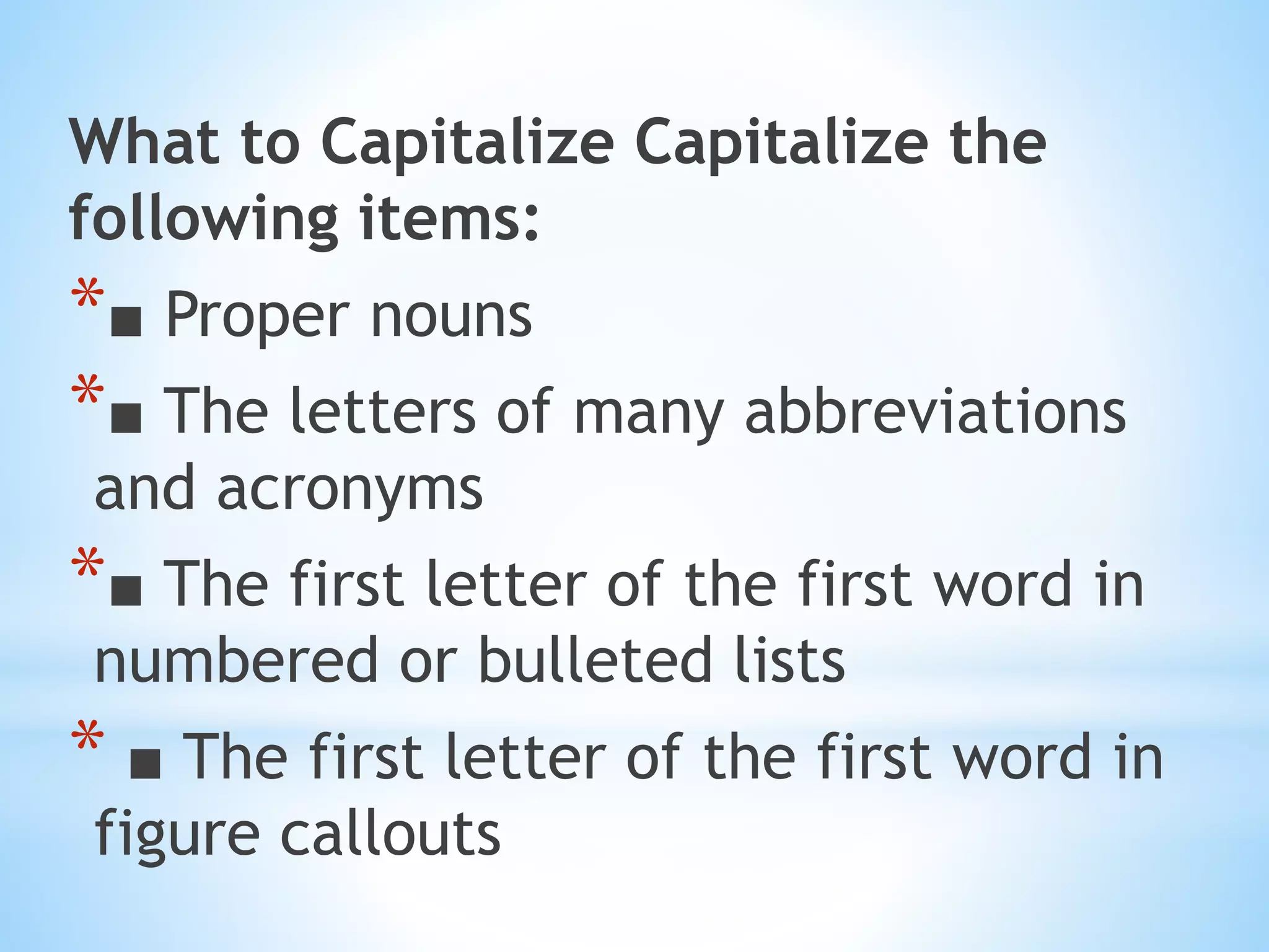 What to Capitalize Capitalize the
following items:
*■ Proper nouns
*■ The letters of many abbreviations
and acronyms
*■ The first letter of the first word in
numbered or bulleted lists
* ■ The first letter of the first word in
figure callouts
 