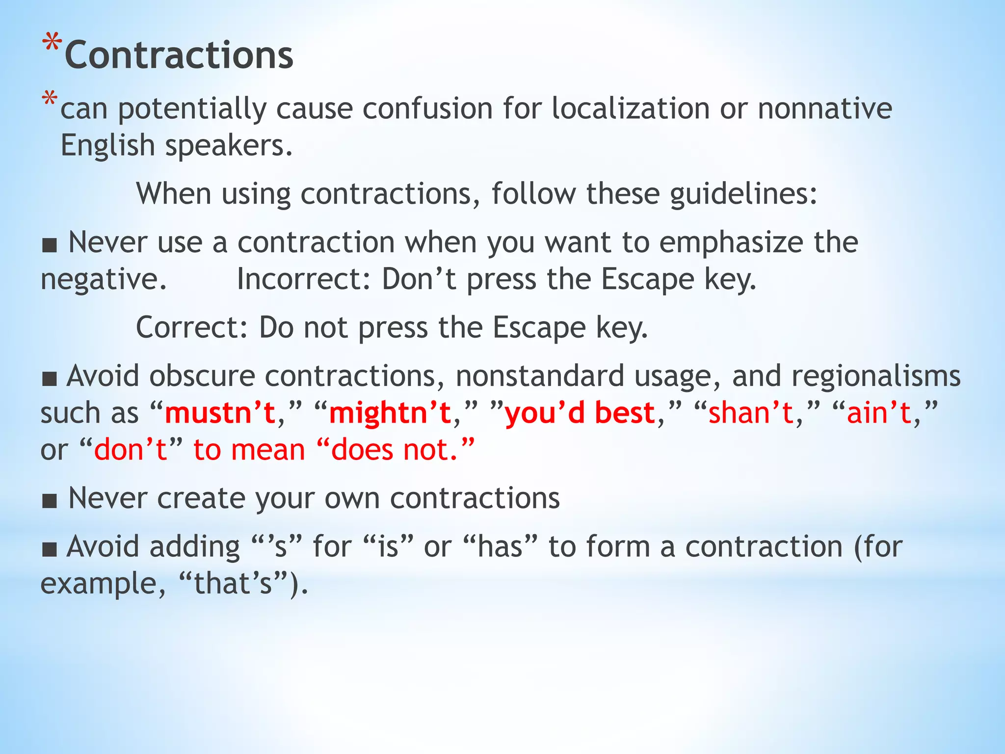 *Contractions
*can potentially cause confusion for localization or nonnative
English speakers.
When using contractions, follow these guidelines:
■ Never use a contraction when you want to emphasize the
negative. Incorrect: Don’t press the Escape key.
Correct: Do not press the Escape key.
■ Avoid obscure contractions, nonstandard usage, and regionalisms
such as “mustn’t,” “mightn’t,” ”you’d best,” “shan’t,” “ain’t,”
or “don’t” to mean “does not.”
■ Never create your own contractions
■ Avoid adding “’s” for “is” or “has” to form a contraction (for
example, “that’s”).
 