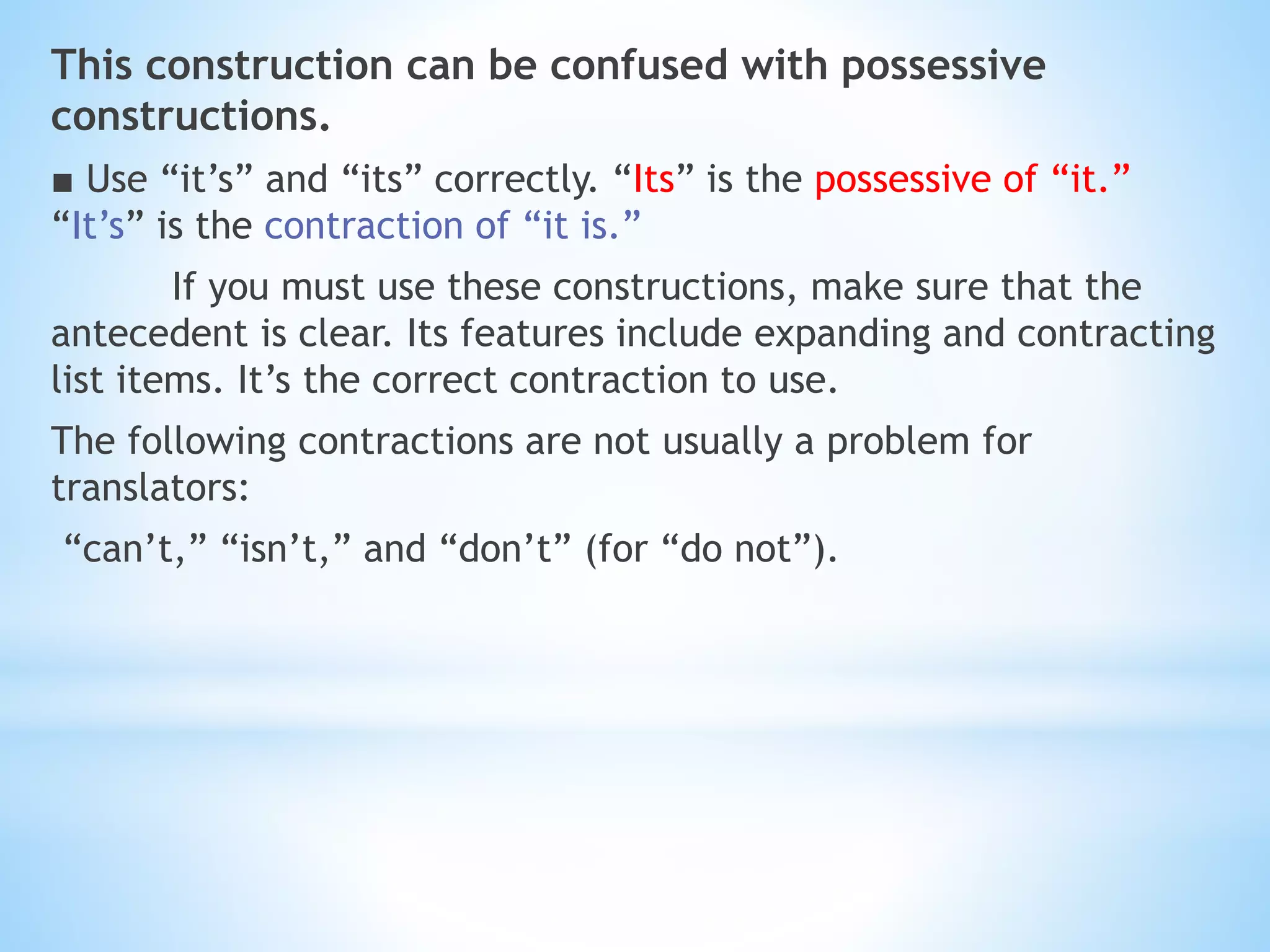 This construction can be confused with possessive
constructions.
■ Use “it’s” and “its” correctly. “Its” is the possessive of “it.”
“It’s” is the contraction of “it is.”
If you must use these constructions, make sure that the
antecedent is clear. Its features include expanding and contracting
list items. It’s the correct contraction to use.
The following contractions are not usually a problem for
translators:
“can’t,” “isn’t,” and “don’t” (for “do not”).
 
