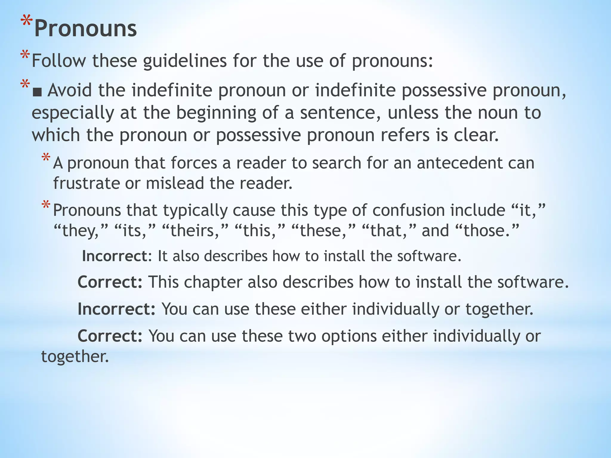 *Pronouns
*Follow these guidelines for the use of pronouns:
*■ Avoid the indefinite pronoun or indefinite possessive pronoun,
especially at the beginning of a sentence, unless the noun to
which the pronoun or possessive pronoun refers is clear.
*A pronoun that forces a reader to search for an antecedent can
frustrate or mislead the reader.
*Pronouns that typically cause this type of confusion include “it,”
“they,” “its,” “theirs,” “this,” “these,” “that,” and “those.”
Incorrect: It also describes how to install the software.
Correct: This chapter also describes how to install the software.
Incorrect: You can use these either individually or together.
Correct: You can use these two options either individually or
together.
 