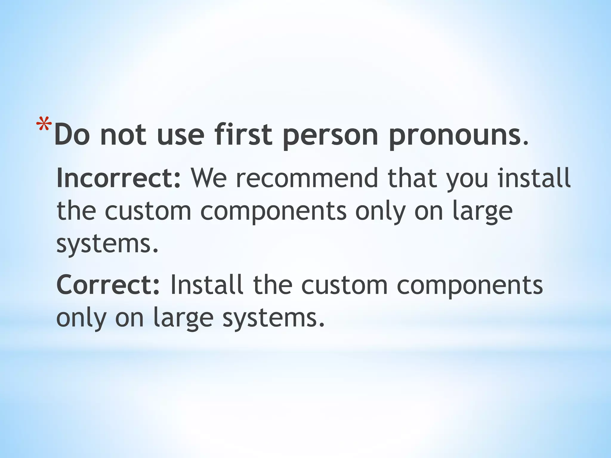 *Do not use first person pronouns.
Incorrect: We recommend that you install
the custom components only on large
systems.
Correct: Install the custom components
only on large systems.
 