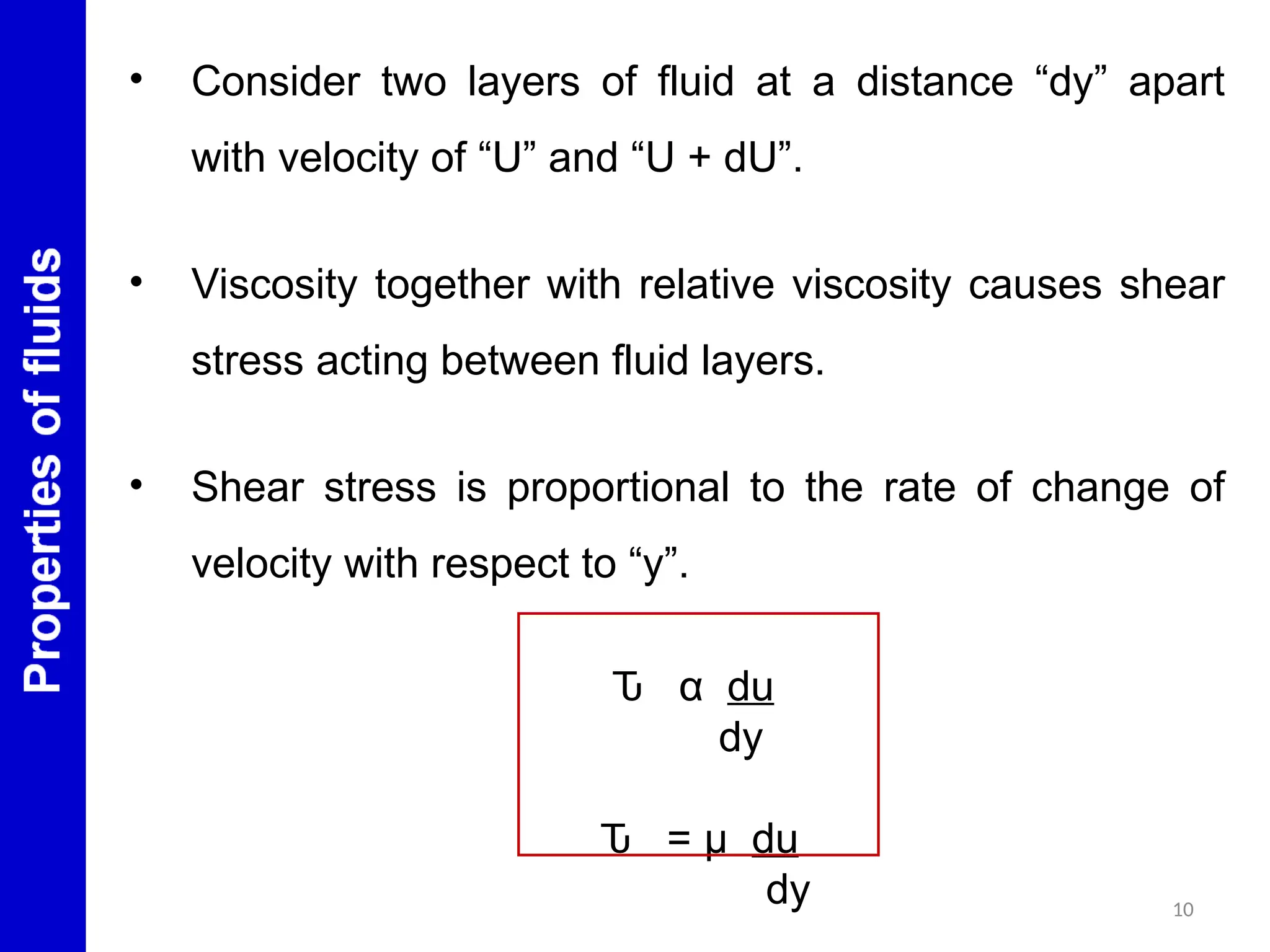 10
• Consider two layers of fluid at a distance “dy” apart
with velocity of “U” and “U + dU”.
• Viscosity together with relative viscosity causes shear
stress acting between fluid layers.
• Shear stress is proportional to the rate of change of
velocity with respect to “y”.
Ԏ α du
dy
Ԏ = μ du
dy
 