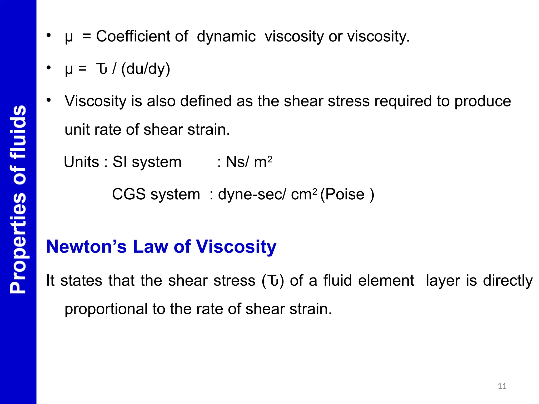 • μ = Coefficient of dynamic viscosity or viscosity.
• μ = Ԏ / (du/dy)
• Viscosity is also defined as the shear stress required to produce
unit rate of shear strain.
Units : SI system : Ns/ m2
CGS system : dyne-sec/ cm2
(Poise )
Newton’s Law of Viscosity
It states that the shear stress (Ԏ) of a fluid element layer is directly
proportional to the rate of shear strain.
11
 