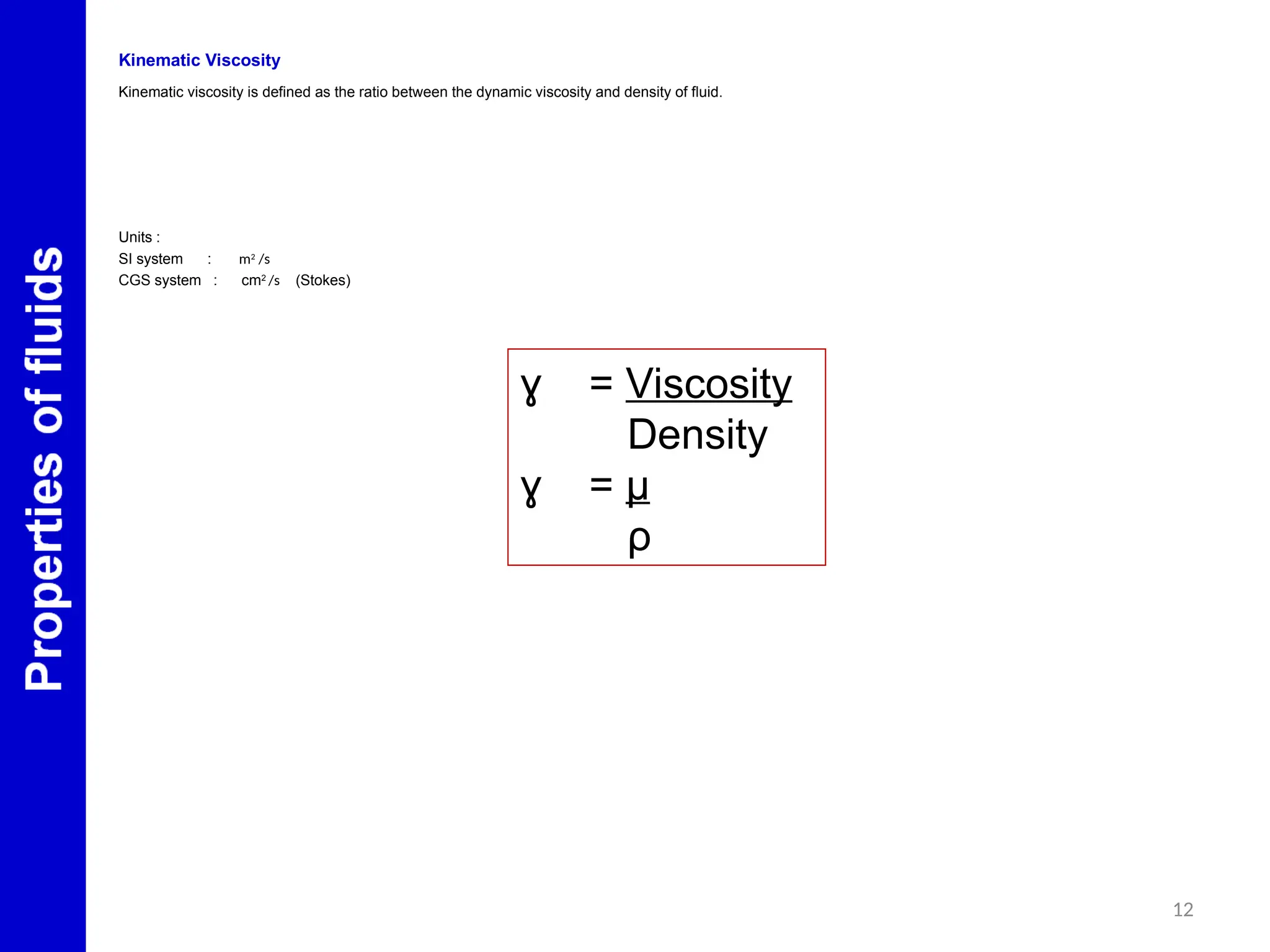 Kinematic Viscosity
Kinematic viscosity is defined as the ratio between the dynamic viscosity and density of fluid.
Units :
SI system : m2
/s
CGS system : cm2 /s (Stokes)
=
ɣ Viscosity
Density
=
ɣ μ
ρ
12
 
