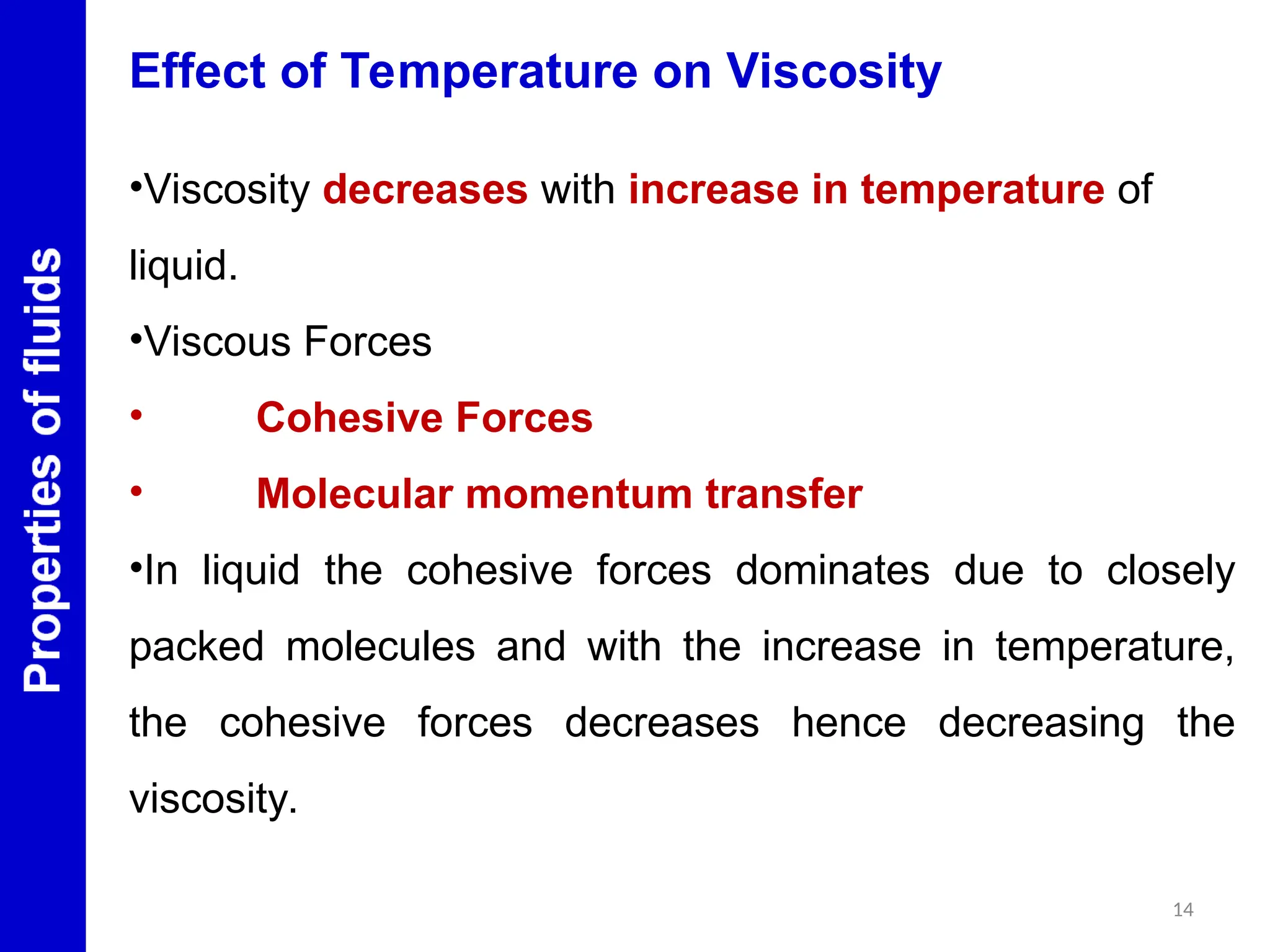 14
Effect of Temperature on Viscosity
•Viscosity decreases with increase in temperature of
liquid.
•Viscous Forces
• Cohesive Forces
• Molecular momentum transfer
•In liquid the cohesive forces dominates due to closely
packed molecules and with the increase in temperature,
the cohesive forces decreases hence decreasing the
viscosity.
 