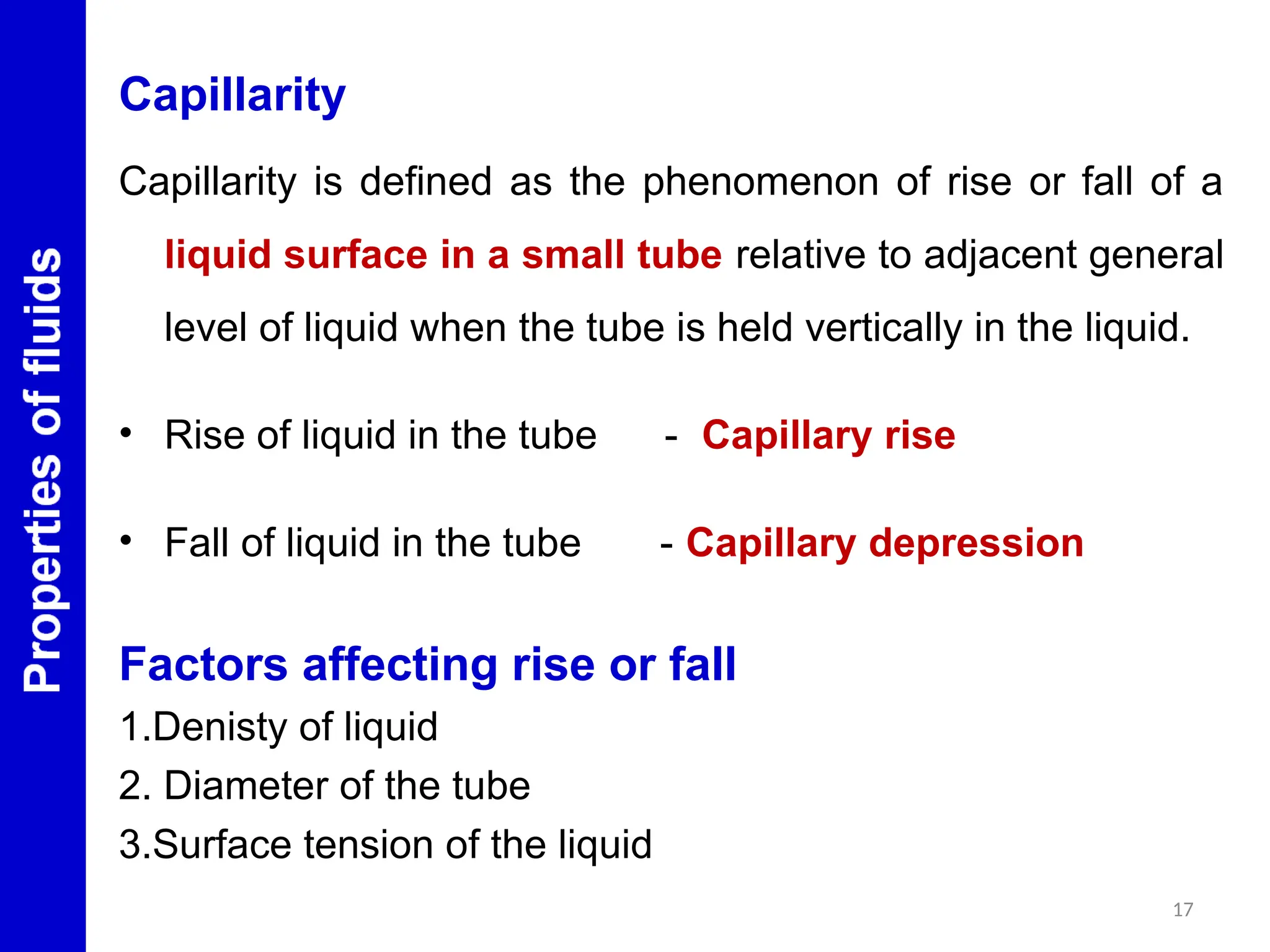Capillarity
Capillarity is defined as the phenomenon of rise or fall of a
liquid surface in a small tube relative to adjacent general
level of liquid when the tube is held vertically in the liquid.
• Rise of liquid in the tube - Capillary rise
• Fall of liquid in the tube - Capillary depression
Factors affecting rise or fall
1.Denisty of liquid
2. Diameter of the tube
3.Surface tension of the liquid
17
 
