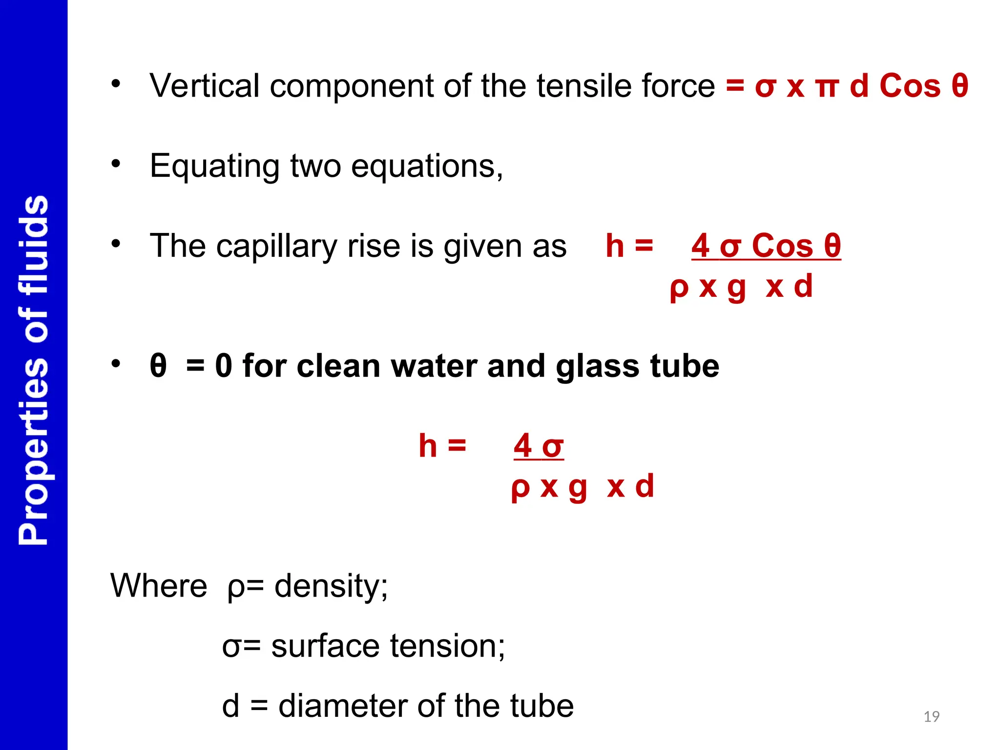 19
• Vertical component of the tensile force = σ x π d Cos θ
• Equating two equations,
• The capillary rise is given as h = 4 σ Cos θ
ρ x g x d
• θ = 0 for clean water and glass tube
h = 4 σ
ρ x g x d
Where ρ= density;
σ= surface tension;
d = diameter of the tube
 
