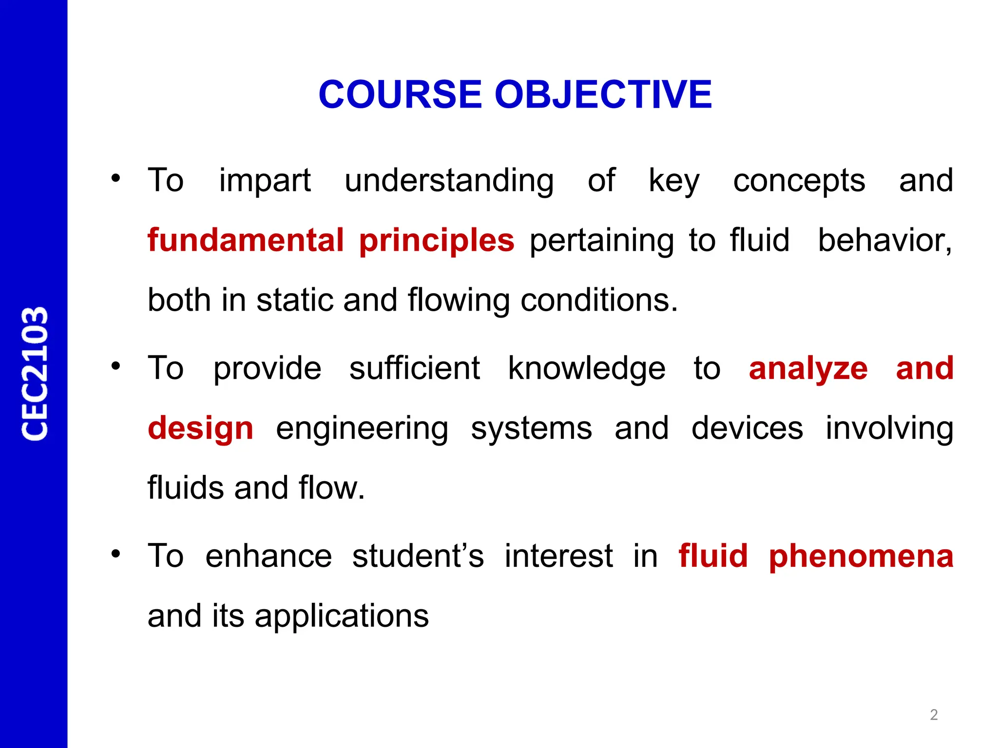 COURSE OBJECTIVE
• To impart understanding of key concepts and
fundamental principles pertaining to fluid behavior,
both in static and flowing conditions.
• To provide sufficient knowledge to analyze and
design engineering systems and devices involving
fluids and flow.
• To enhance student’s interest in fluid phenomena
and its applications
2
 