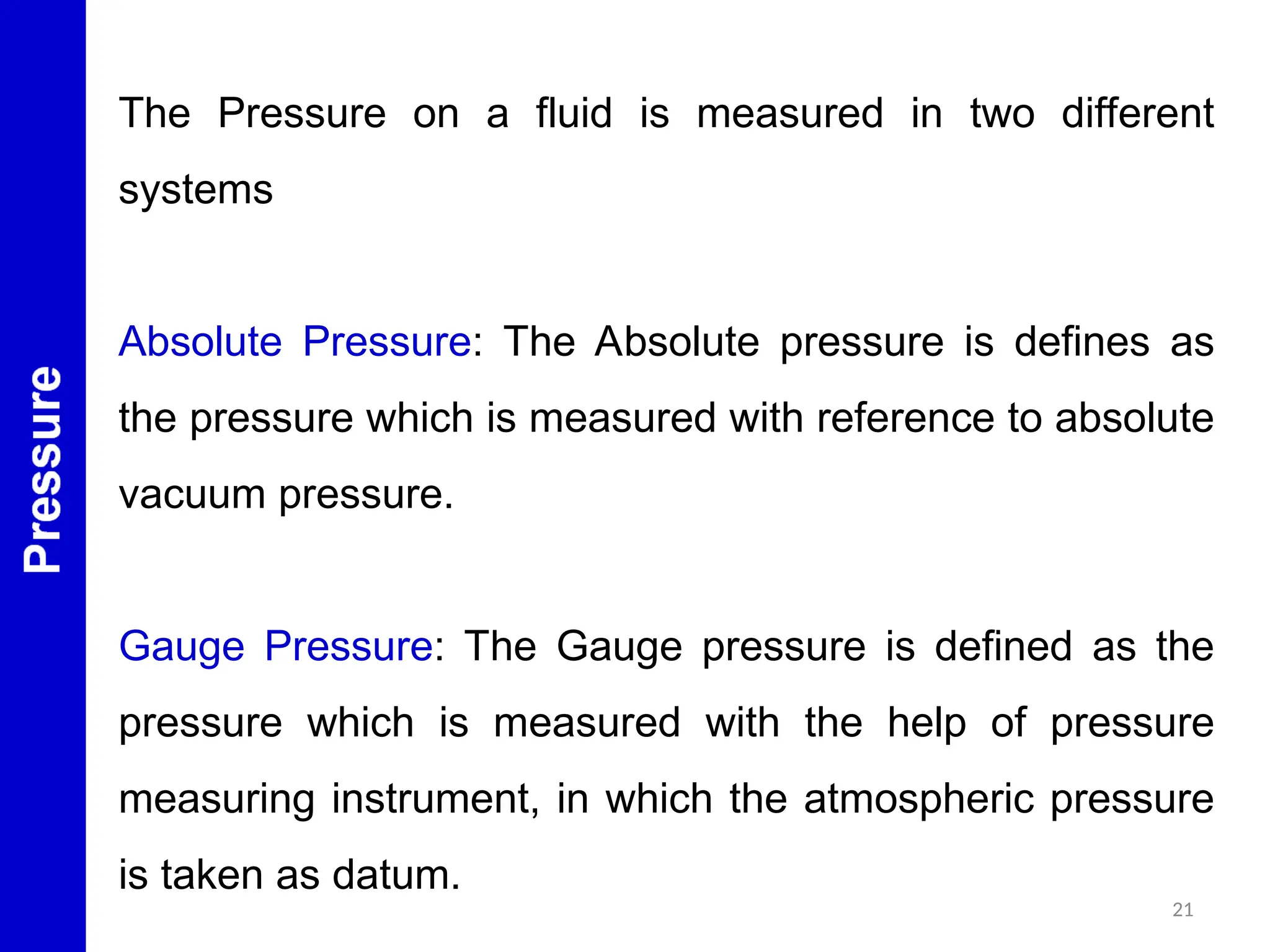 21
The Pressure on a fluid is measured in two different
systems
Absolute Pressure: The Absolute pressure is defines as
the pressure which is measured with reference to absolute
vacuum pressure.
Gauge Pressure: The Gauge pressure is defined as the
pressure which is measured with the help of pressure
measuring instrument, in which the atmospheric pressure
is taken as datum.
 