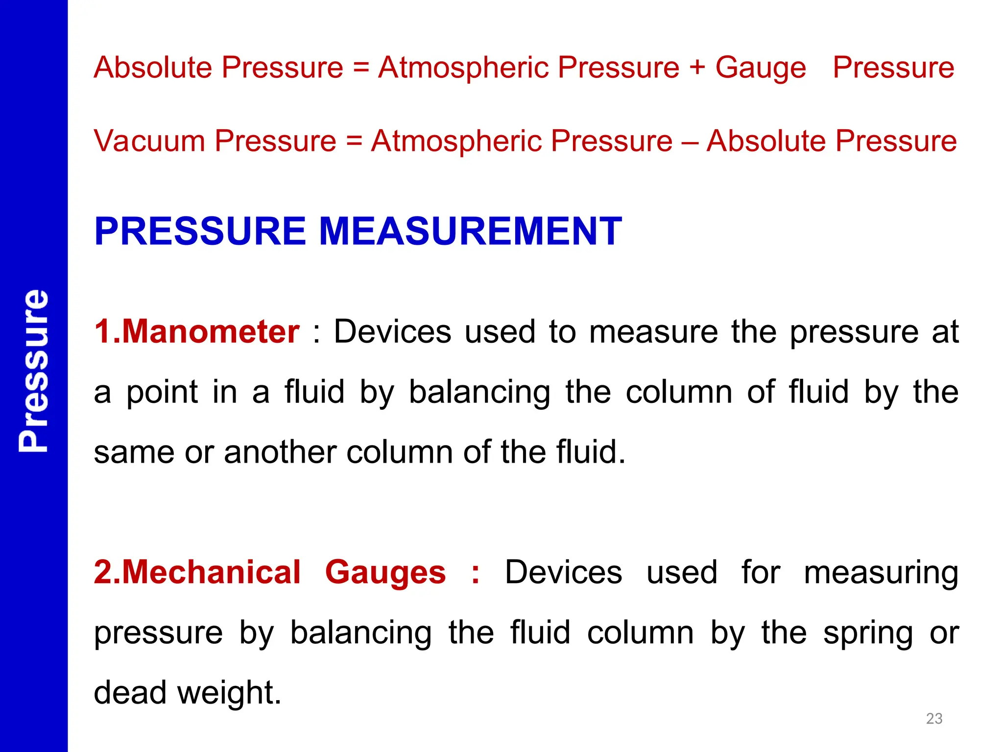 23
PRESSURE MEASUREMENT
1.Manometer : Devices used to measure the pressure at
a point in a fluid by balancing the column of fluid by the
same or another column of the fluid.
2.Mechanical Gauges : Devices used for measuring
pressure by balancing the fluid column by the spring or
dead weight.
Absolute Pressure = Atmospheric Pressure + Gauge Pressure
Vacuum Pressure = Atmospheric Pressure – Absolute Pressure
 