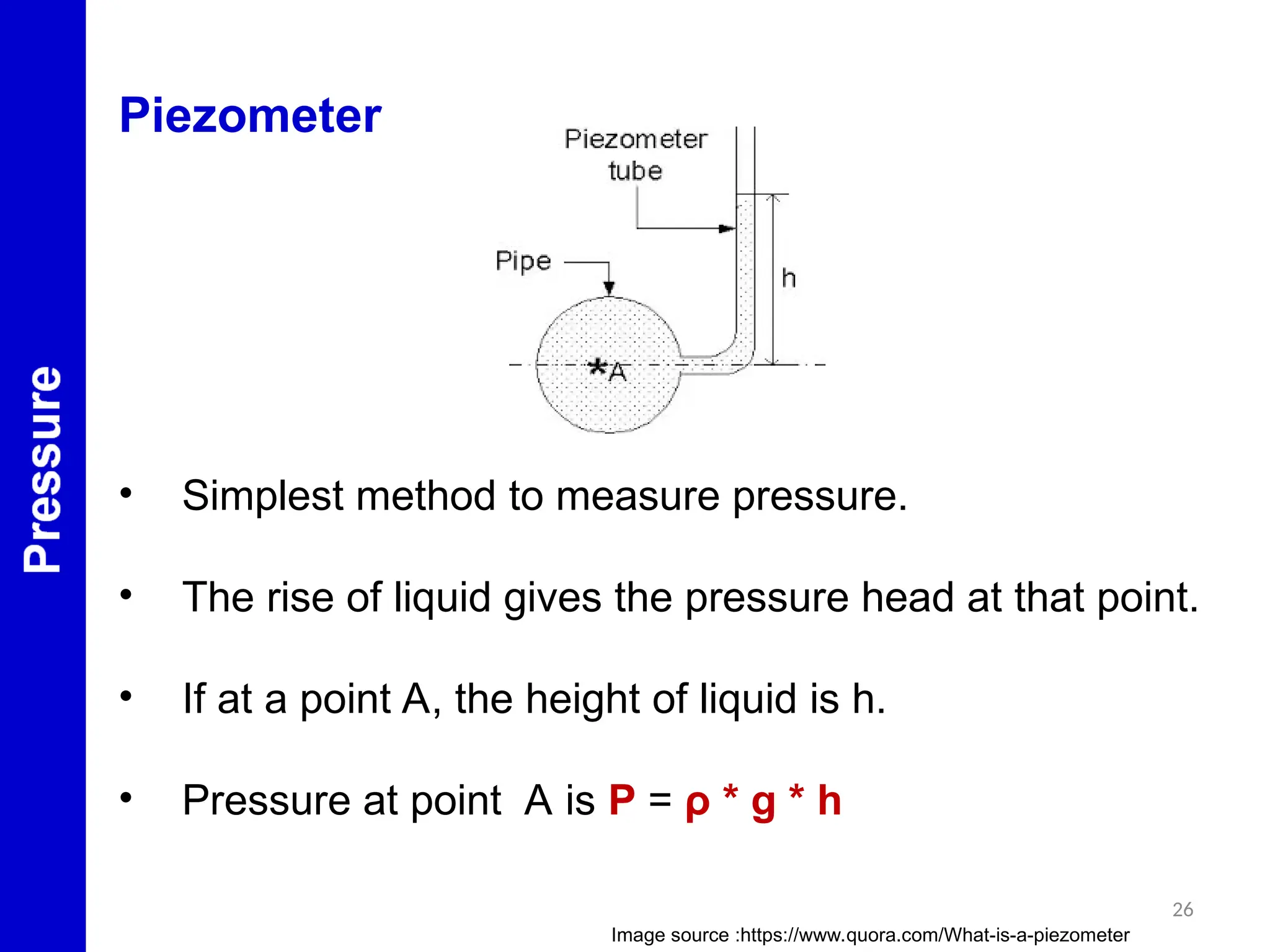 26
Piezometer
• Simplest method to measure pressure.
• The rise of liquid gives the pressure head at that point.
• If at a point A, the height of liquid is h.
• Pressure at point A is P = ρ * g * h
Image source :https://www.quora.com/What-is-a-piezometer
 