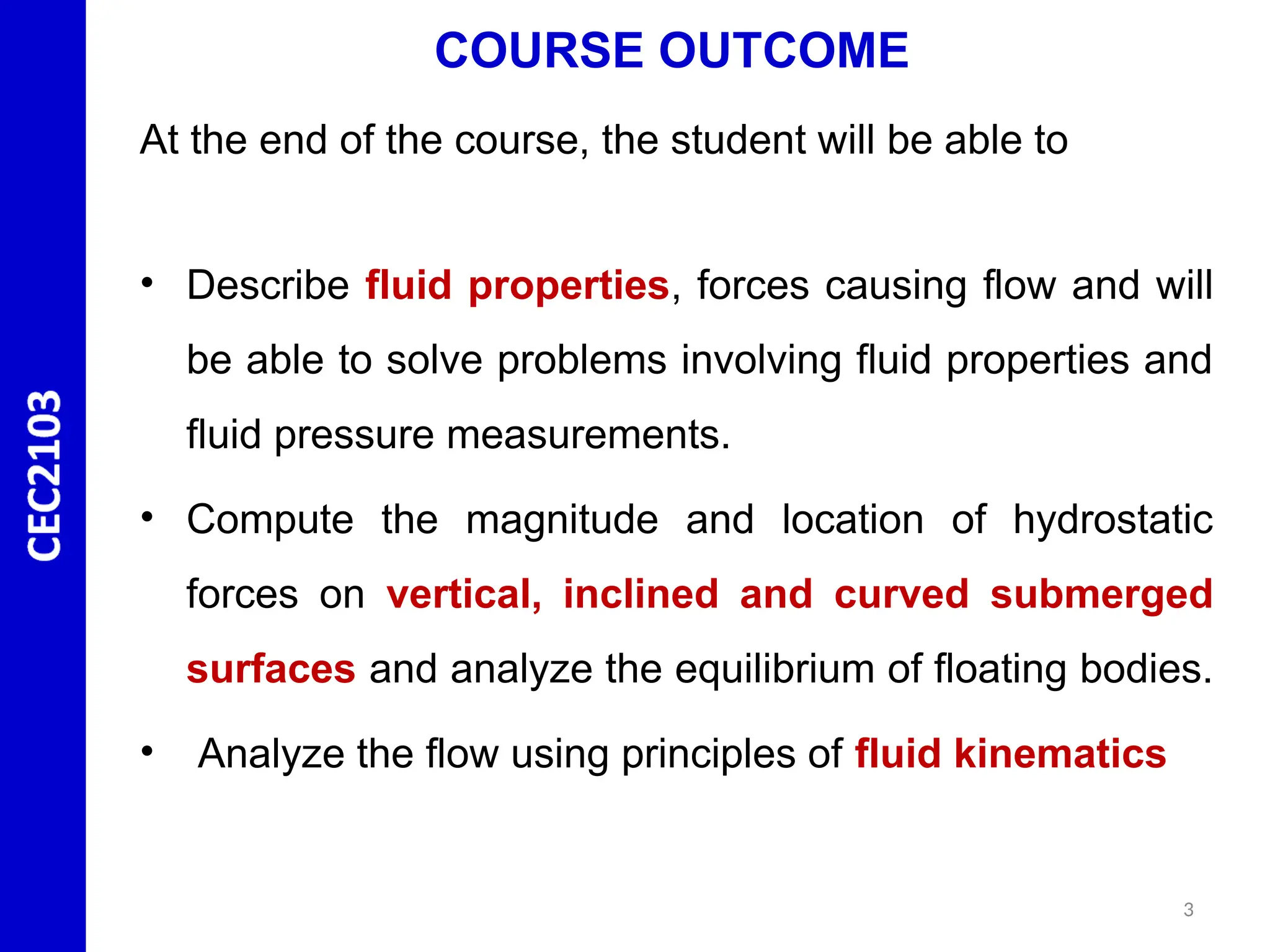COURSE OUTCOME
At the end of the course, the student will be able to
• Describe fluid properties, forces causing flow and will
be able to solve problems involving fluid properties and
fluid pressure measurements.
• Compute the magnitude and location of hydrostatic
forces on vertical, inclined and curved submerged
surfaces and analyze the equilibrium of floating bodies.
• Analyze the flow using principles of fluid kinematics
3
 