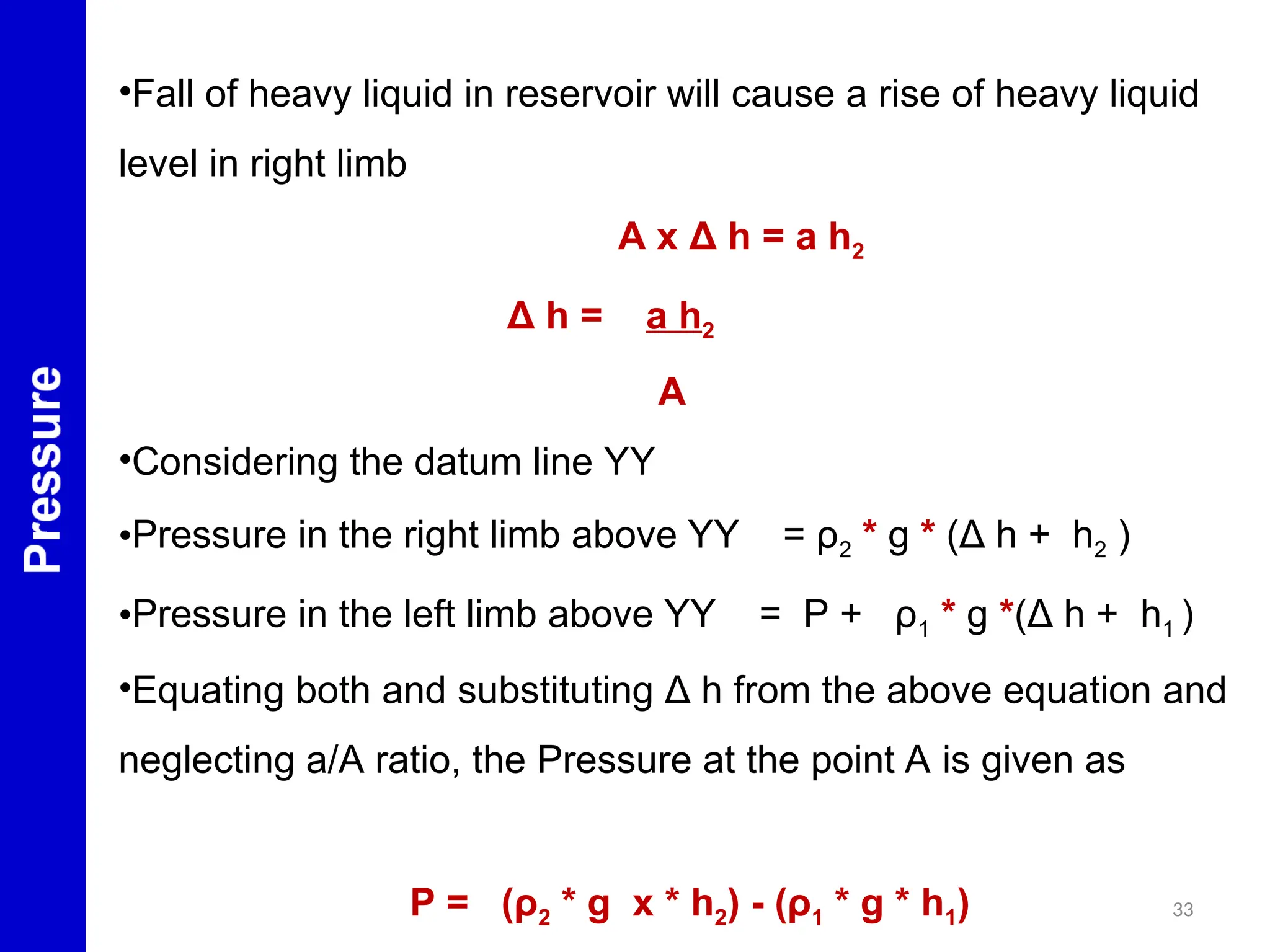 33
•Fall of heavy liquid in reservoir will cause a rise of heavy liquid
level in right limb
A x Δ h = a h2
Δ h = a h2
A
•Considering the datum line YY
•Pressure in the right limb above YY = ρ2 * g * (Δ h + h2 )
•Pressure in the left limb above YY = P + ρ1 * g *(Δ h + h1 )
•Equating both and substituting Δ h from the above equation and
neglecting a/A ratio, the Pressure at the point A is given as
P = (ρ2 * g x * h2) - (ρ1 * g * h1)
 