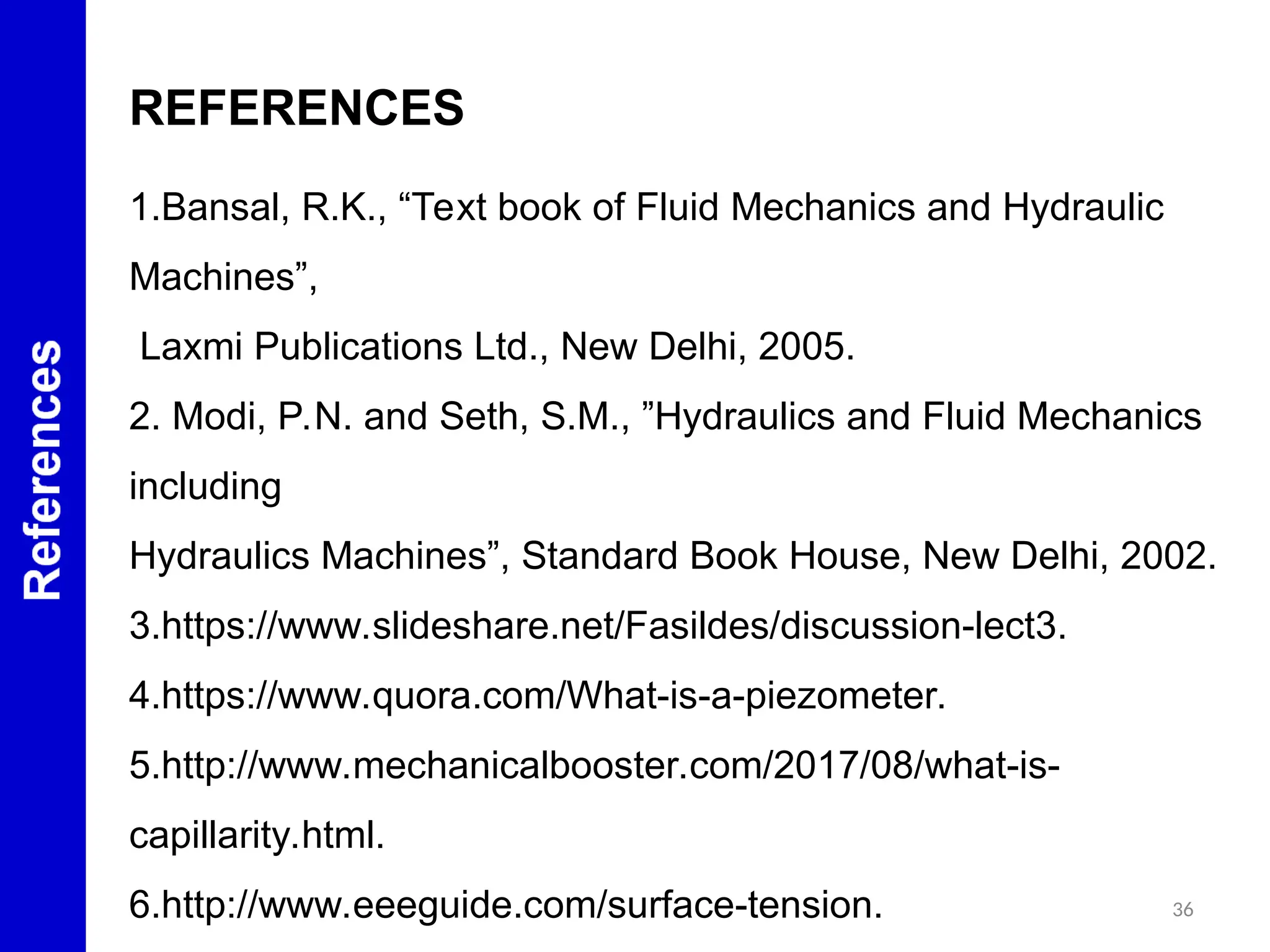 36
REFERENCES
1.Bansal, R.K., “Text book of Fluid Mechanics and Hydraulic
Machines”,
Laxmi Publications Ltd., New Delhi, 2005.
2. Modi, P.N. and Seth, S.M., ”Hydraulics and Fluid Mechanics
including
Hydraulics Machines”, Standard Book House, New Delhi, 2002.
3.https://www.slideshare.net/Fasildes/discussion-lect3.
4.https://www.quora.com/What-is-a-piezometer.
5.http://www.mechanicalbooster.com/2017/08/what-is-
capillarity.html.
6.http://www.eeeguide.com/surface-tension.
 