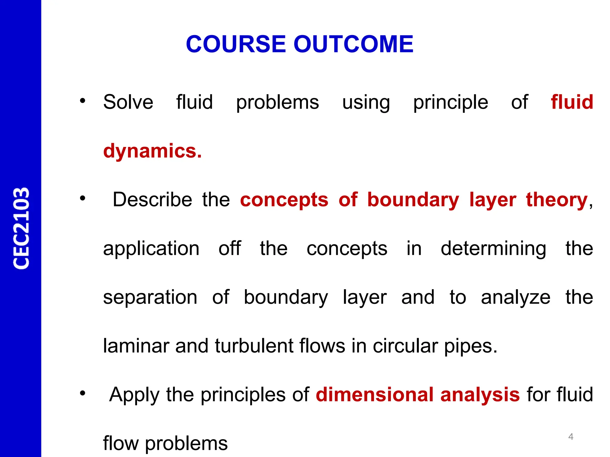 4
• Solve fluid problems using principle of fluid
dynamics.
• Describe the concepts of boundary layer theory,
application off the concepts in determining the
separation of boundary layer and to analyze the
laminar and turbulent flows in circular pipes.
• Apply the principles of dimensional analysis for fluid
flow problems
COURSE OUTCOME
 