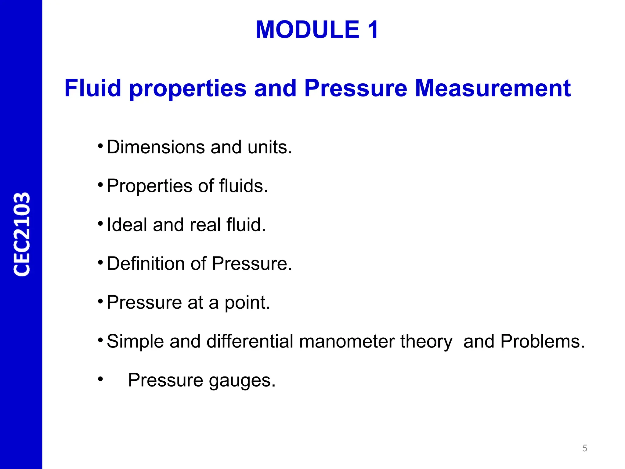 MODULE 1
Fluid properties and Pressure Measurement
• Dimensions and units.
• Properties of fluids.
• Ideal and real fluid.
• Definition of Pressure.
• Pressure at a point.
• Simple and differential manometer theory and Problems.
• Pressure gauges.
5
 