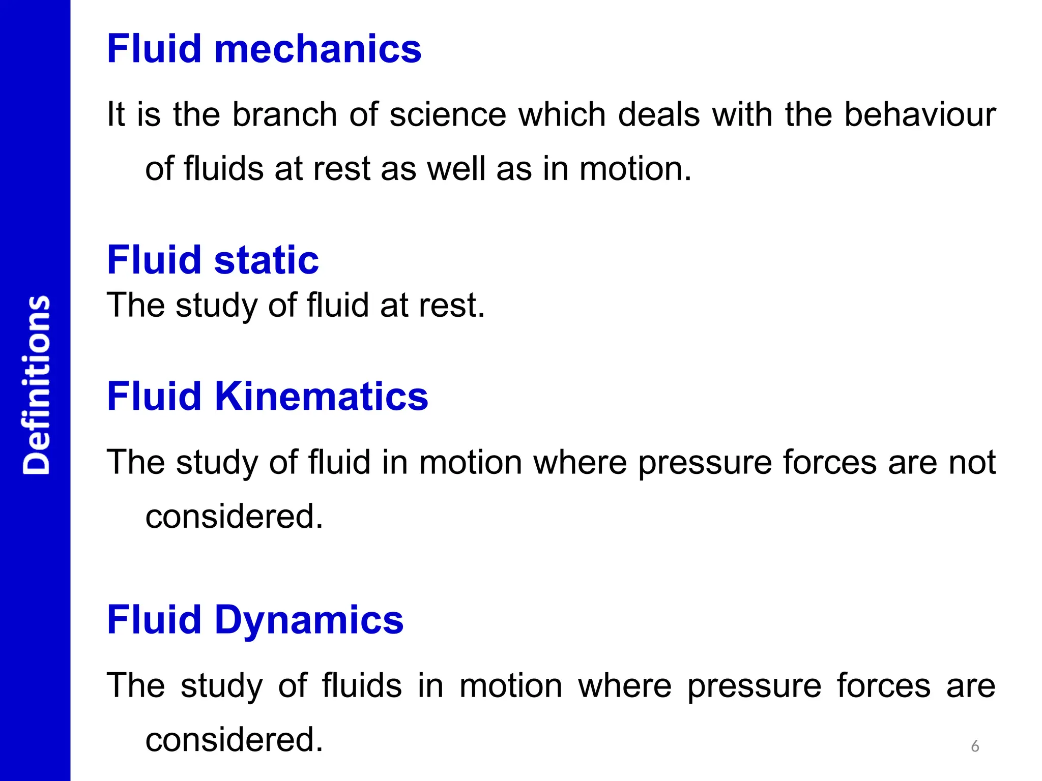 Fluid mechanics
It is the branch of science which deals with the behaviour
of fluids at rest as well as in motion.
Fluid static
The study of fluid at rest.
Fluid Kinematics
The study of fluid in motion where pressure forces are not
considered.
Fluid Dynamics
The study of fluids in motion where pressure forces are
considered. 6
 