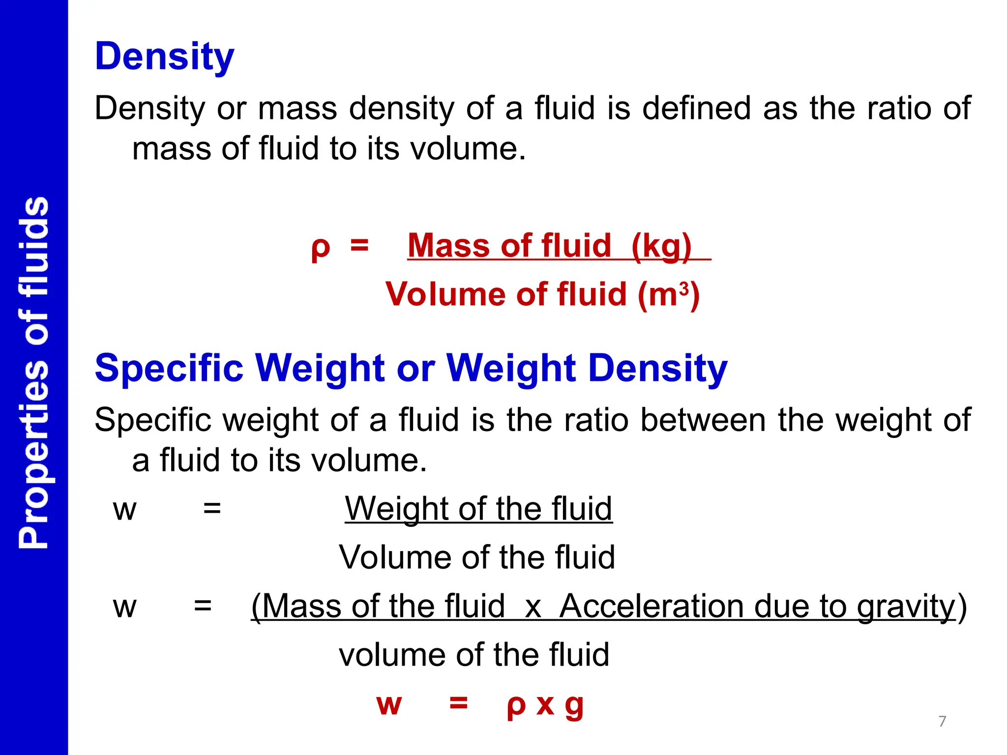 Density
Density or mass density of a fluid is defined as the ratio of
mass of fluid to its volume.
ρ = Mass of fluid (kg)
Volume of fluid (m3
)
Specific Weight or Weight Density
Specific weight of a fluid is the ratio between the weight of
a fluid to its volume.
w = Weight of the fluid
Volume of the fluid
w = (Mass of the fluid x Acceleration due to gravity)
volume of the fluid
w = ρ x g 7
 