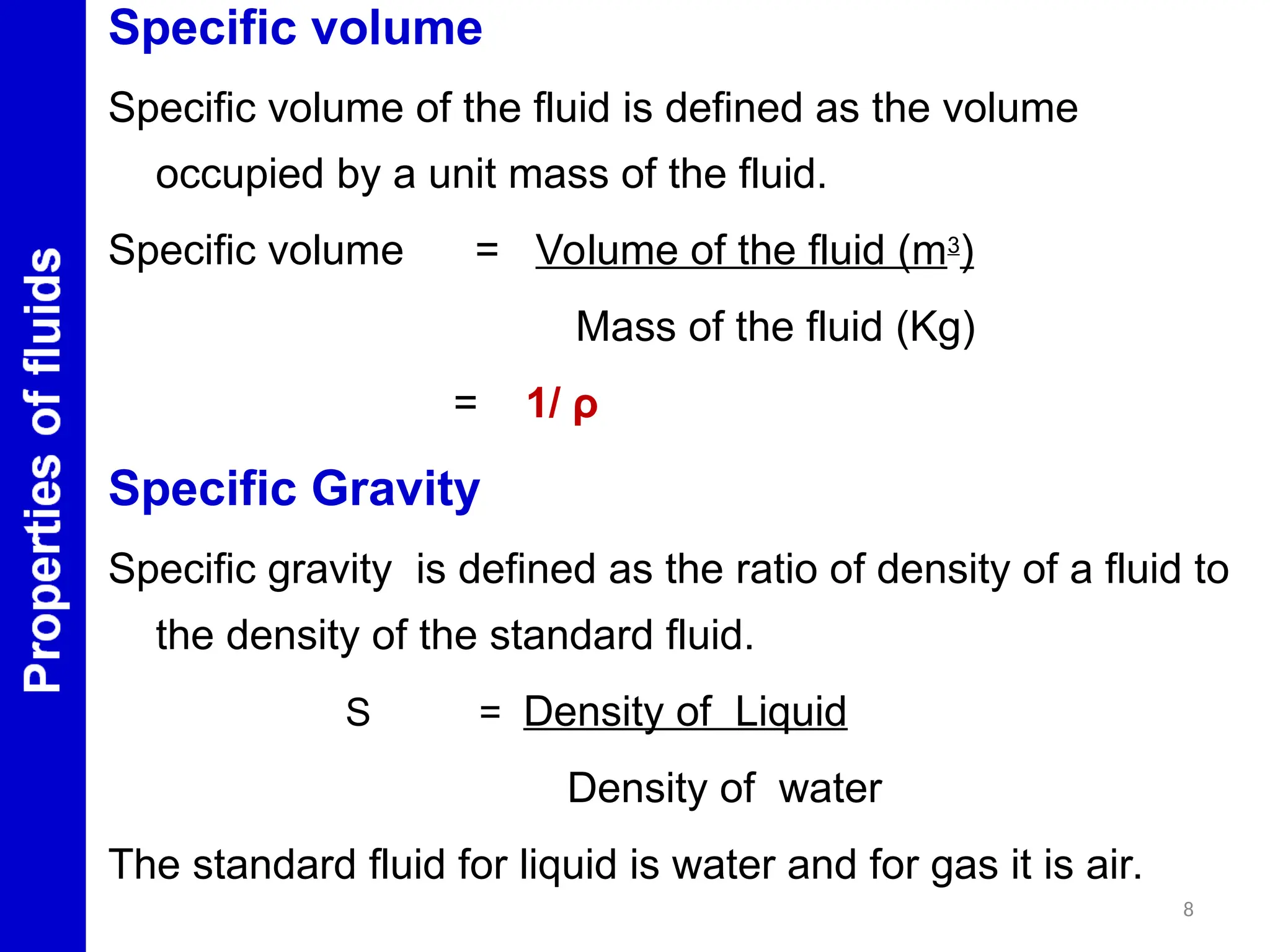 Specific volume
Specific volume of the fluid is defined as the volume
occupied by a unit mass of the fluid.
Specific volume = Volume of the fluid (m3
)
Mass of the fluid (Kg)
= 1/ ρ
Specific Gravity
Specific gravity is defined as the ratio of density of a fluid to
the density of the standard fluid.
S = Density of Liquid
Density of water
The standard fluid for liquid is water and for gas it is air.
8
 