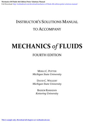  
 
 
 
 
 
INSTRUCTOR'S SOLUTIONS MANUAL 
 
 
TO ACCOMPANY 
 
 
 
 
MECHANICS of FLUIDS 
 
FOURTH EDITION 
MERLE C. POTTER 
Michigan State University 
 
DAVID C. WIGGERT 
Michigan State University 
 
BASSEM RAMADAN 
Kettering University 
Mechanics Of Fluids 4th Edition Potter Solutions Manual
Full Download: http://testbankreal.com/download/mechanics-of-fluids-4th-edition-potter-solutions-manual/
This is sample only, Download all chapters at: testbankreal.com
 