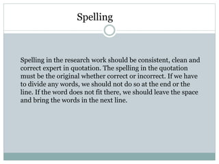 Spelling
Spelling in the research work should be consistent, clean and
correct expert in quotation. The spelling in the quotation
must be the original whether correct or incorrect. If we have
to divide any words, we should not do so at the end or the
line. If the word does not fit there, we should leave the space
and bring the words in the next line.
 