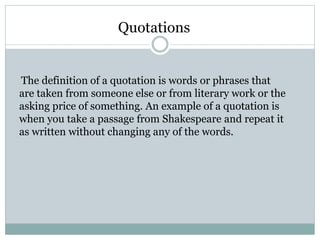Quotations
The definition of a quotation is words or phrases that
are taken from someone else or from literary work or the
asking price of something. An example of a quotation is
when you take a passage from Shakespeare and repeat it
as written without changing any of the words.
 