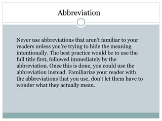 Abbreviation
Never use abbreviations that aren’t familiar to your
readers unless you’re trying to hide the meaning
intentionally. The best practice would be to use the
full title first, followed immediately by the
abbreviation. Once this is done, you could use the
abbreviation instead. Familiarize your reader with
the abbreviations that you use, don’t let them have to
wonder what they actually mean.
 