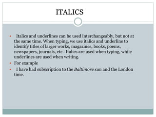 ITALICS
 Italics and underlines can be used interchangeably, but not at
the same time. When typing, we use italics and underline to
identify titles of larger works, magazines, books, poems,
newspapers, journals, etc . Italics are used when typing, while
underlines are used when writing.
 For example
 I have had subscription to the Baltimore sun and the London
time.
 
